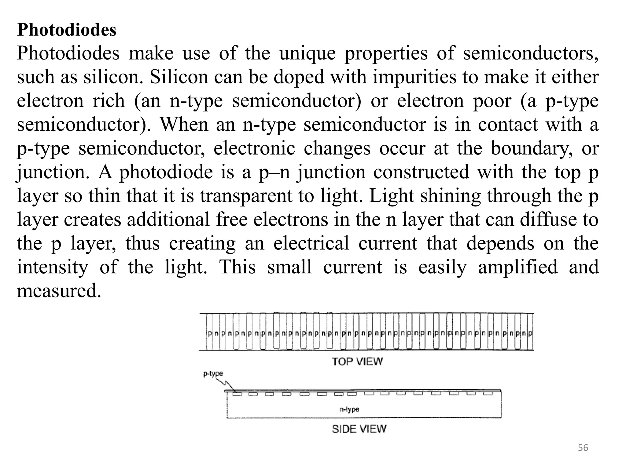 Photodiodes
Photodiodes make use of the unique properties of semiconductors,
such as silicon. Silicon can be doped with impurities to make it either
electron rich (an n-type semiconductor) or electron poor (a p-type
semiconductor). When an n-type semiconductor is in contact with a
p-type semiconductor, electronic changes occur at the boundary, or
junction. A photodiode is a p–n junction constructed with the top p
layer so thin that it is transparent to light. Light shining through the p
layer creates additional free electrons in the n layer that can diffuse to
the p layer, thus creating an electrical current that depends on the
intensity of the light. This small current is easily amplified and
measured.
56
 