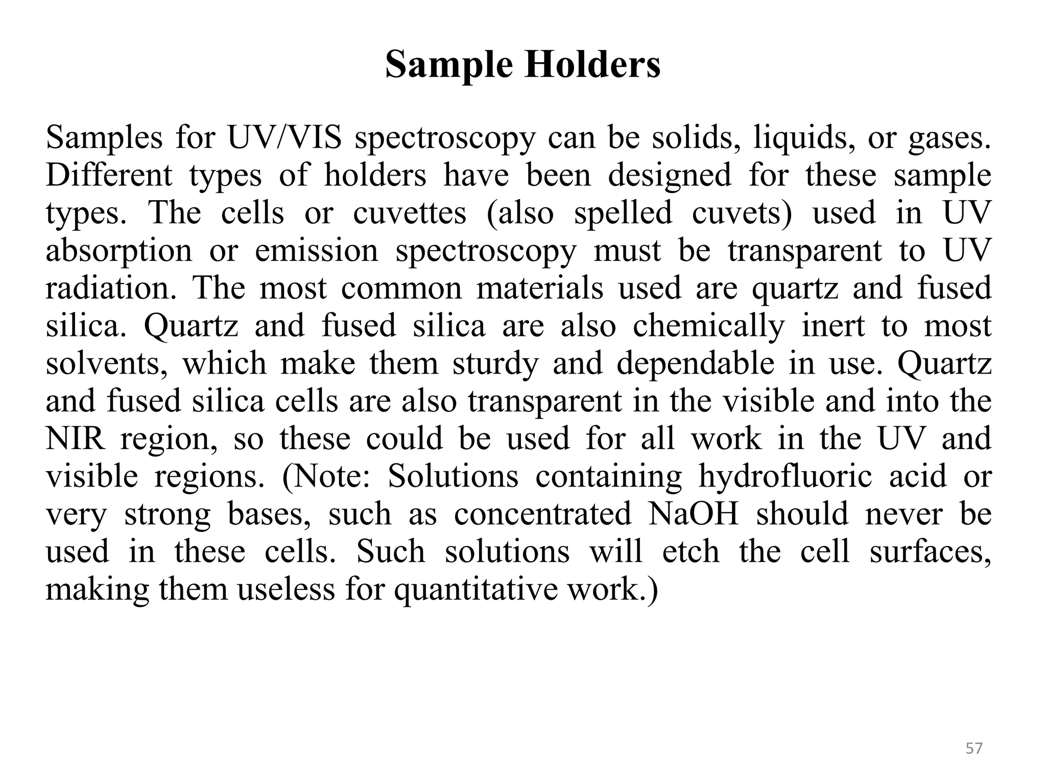 Sample Holders
Samples for UV/VIS spectroscopy can be solids, liquids, or gases.
Different types of holders have been designed for these sample
types. The cells or cuvettes (also spelled cuvets) used in UV
absorption or emission spectroscopy must be transparent to UV
radiation. The most common materials used are quartz and fused
silica. Quartz and fused silica are also chemically inert to most
solvents, which make them sturdy and dependable in use. Quartz
and fused silica cells are also transparent in the visible and into the
NIR region, so these could be used for all work in the UV and
visible regions. (Note: Solutions containing hydrofluoric acid or
very strong bases, such as concentrated NaOH should never be
used in these cells. Such solutions will etch the cell surfaces,
making them useless for quantitative work.)
57
 