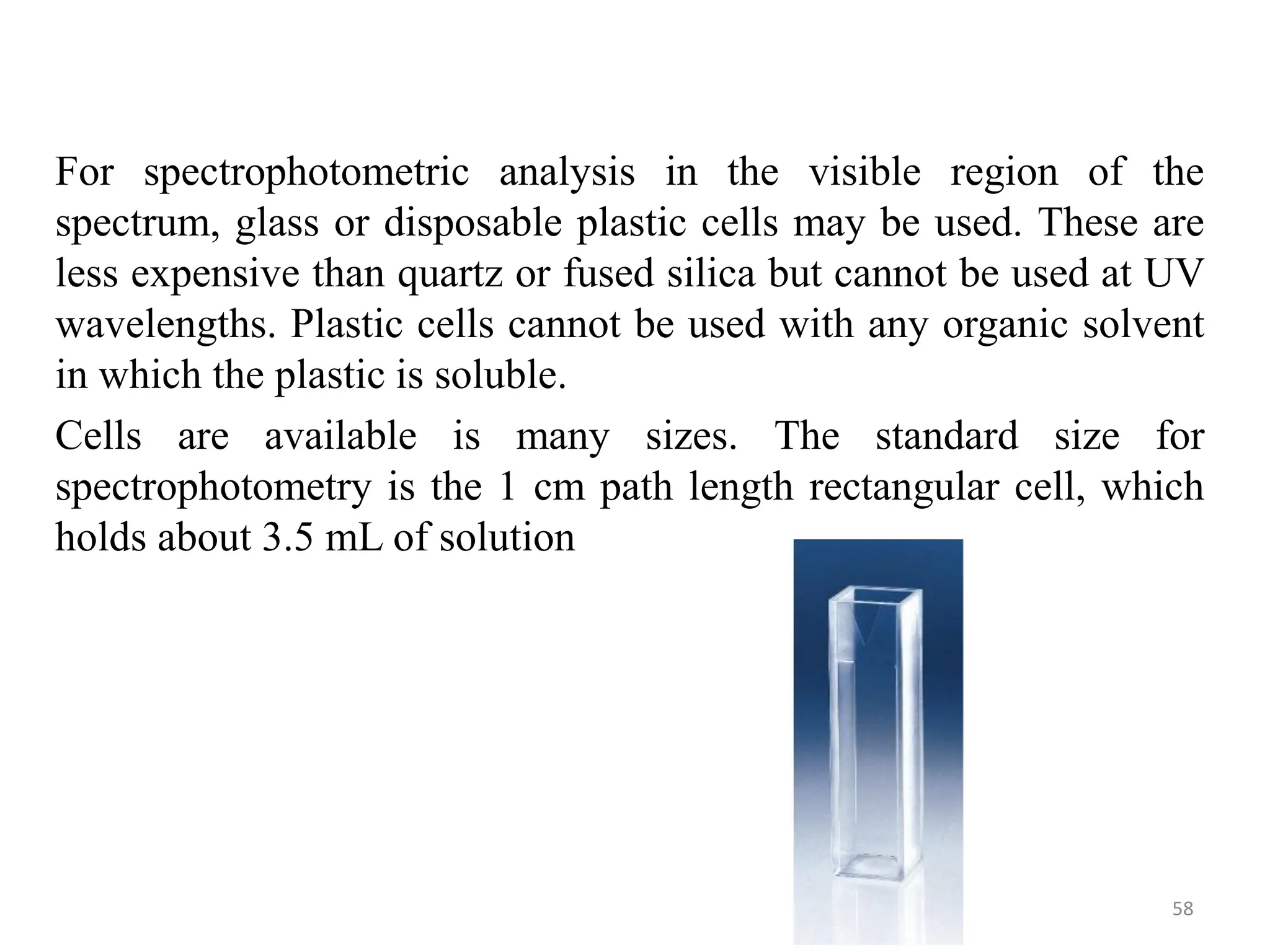 For spectrophotometric analysis in the visible region of the
spectrum, glass or disposable plastic cells may be used. These are
less expensive than quartz or fused silica but cannot be used at UV
wavelengths. Plastic cells cannot be used with any organic solvent
in which the plastic is soluble.
Cells are available is many sizes. The standard size for
spectrophotometry is the 1 cm path length rectangular cell, which
holds about 3.5 mL of solution
58
 