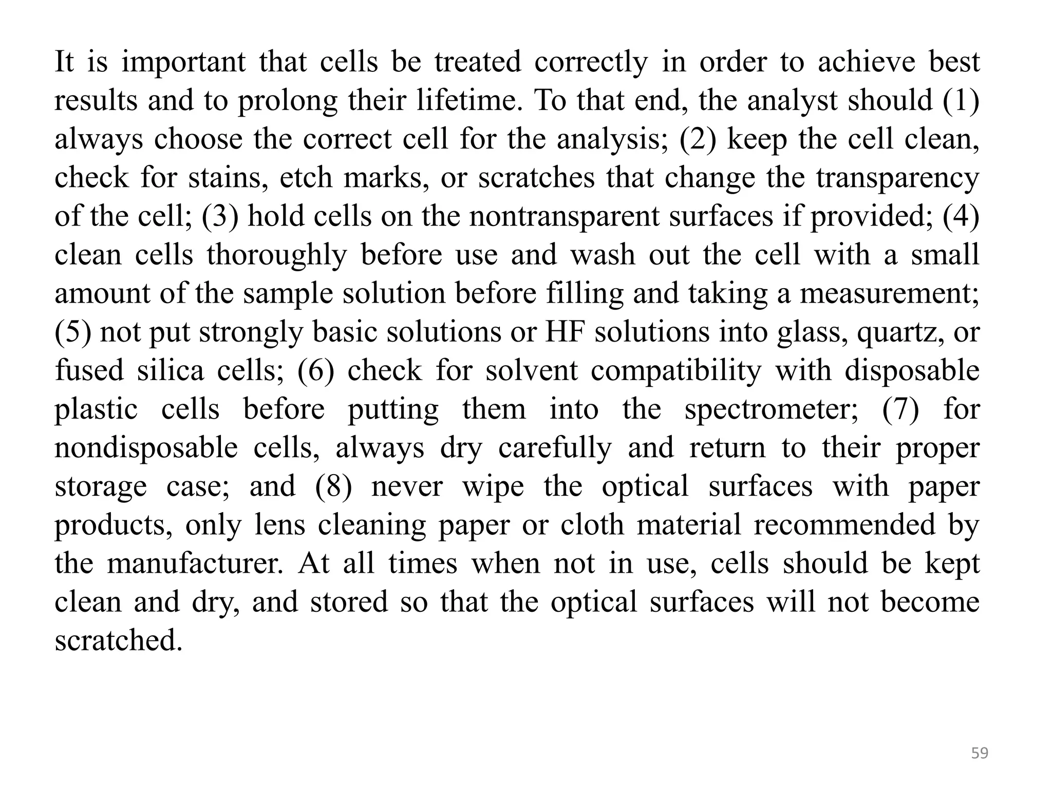 It is important that cells be treated correctly in order to achieve best
results and to prolong their lifetime. To that end, the analyst should (1)
always choose the correct cell for the analysis; (2) keep the cell clean,
check for stains, etch marks, or scratches that change the transparency
of the cell; (3) hold cells on the nontransparent surfaces if provided; (4)
clean cells thoroughly before use and wash out the cell with a small
amount of the sample solution before filling and taking a measurement;
(5) not put strongly basic solutions or HF solutions into glass, quartz, or
fused silica cells; (6) check for solvent compatibility with disposable
plastic cells before putting them into the spectrometer; (7) for
nondisposable cells, always dry carefully and return to their proper
storage case; and (8) never wipe the optical surfaces with paper
products, only lens cleaning paper or cloth material recommended by
the manufacturer. At all times when not in use, cells should be kept
clean and dry, and stored so that the optical surfaces will not become
scratched.
59
 