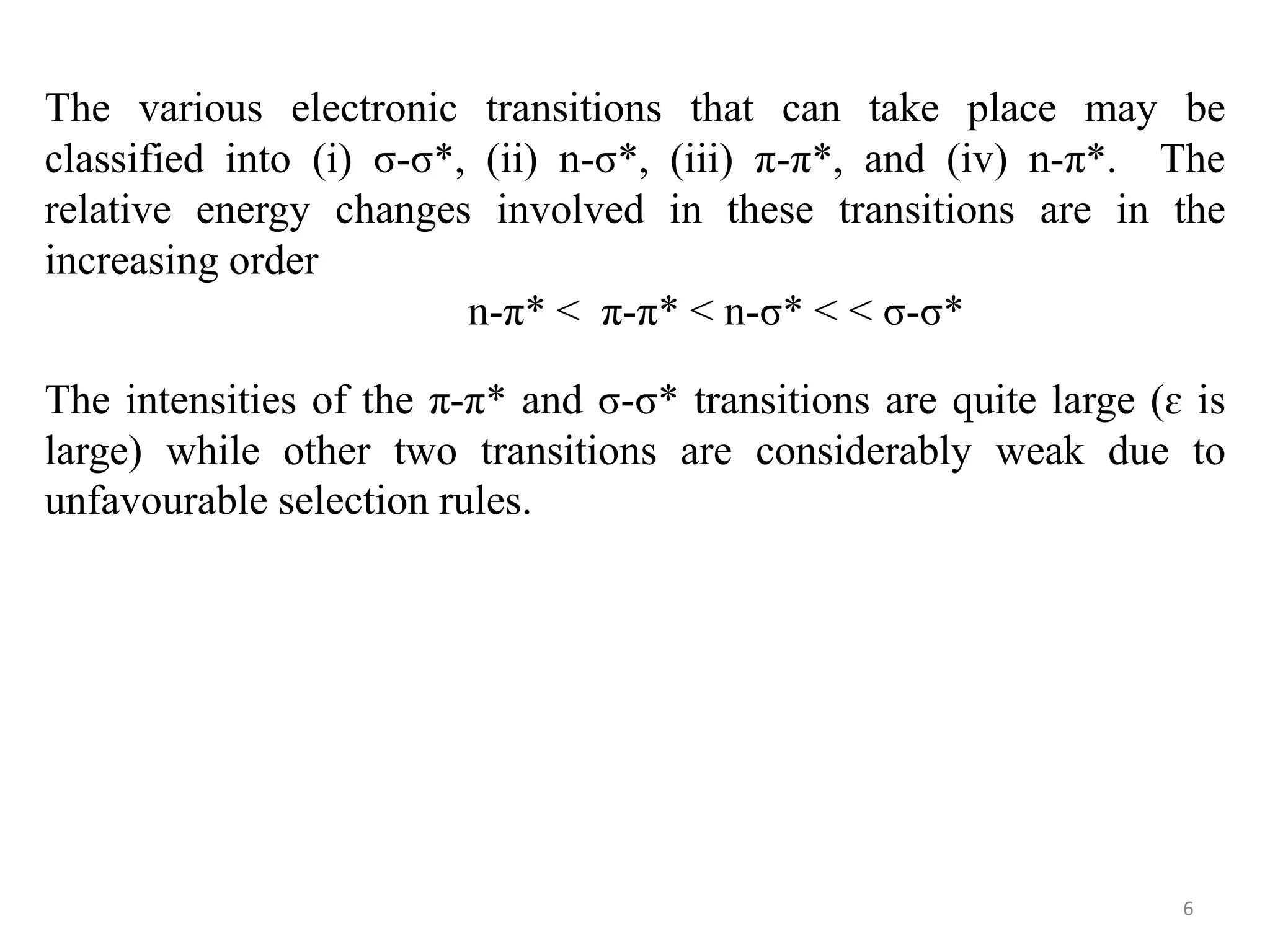 The various electronic transitions that can take place may be
classified into (i) σ-σ*, (ii) n-σ*, (iii) π-π*, and (iv) n-π*. The
relative energy changes involved in these transitions are in the
increasing order
n-π* < π-π* < n-σ* < < σ-σ*
The intensities of the π-π* and σ-σ* transitions are quite large (ɛ is
large) while other two transitions are considerably weak due to
unfavourable selection rules.
6
 