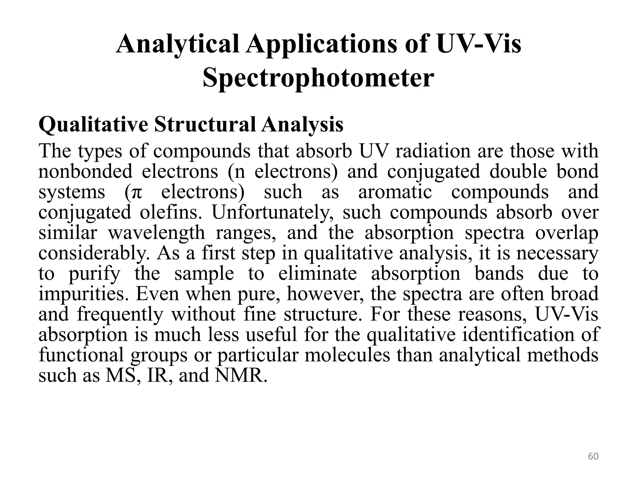 Analytical Applications of UV-Vis
Spectrophotometer
Qualitative Structural Analysis
The types of compounds that absorb UV radiation are those with
nonbonded electrons (n electrons) and conjugated double bond
systems (π electrons) such as aromatic compounds and
conjugated olefins. Unfortunately, such compounds absorb over
similar wavelength ranges, and the absorption spectra overlap
considerably. As a first step in qualitative analysis, it is necessary
to purify the sample to eliminate absorption bands due to
impurities. Even when pure, however, the spectra are often broad
and frequently without fine structure. For these reasons, UV-Vis
absorption is much less useful for the qualitative identification of
functional groups or particular molecules than analytical methods
such as MS, IR, and NMR.
60
 