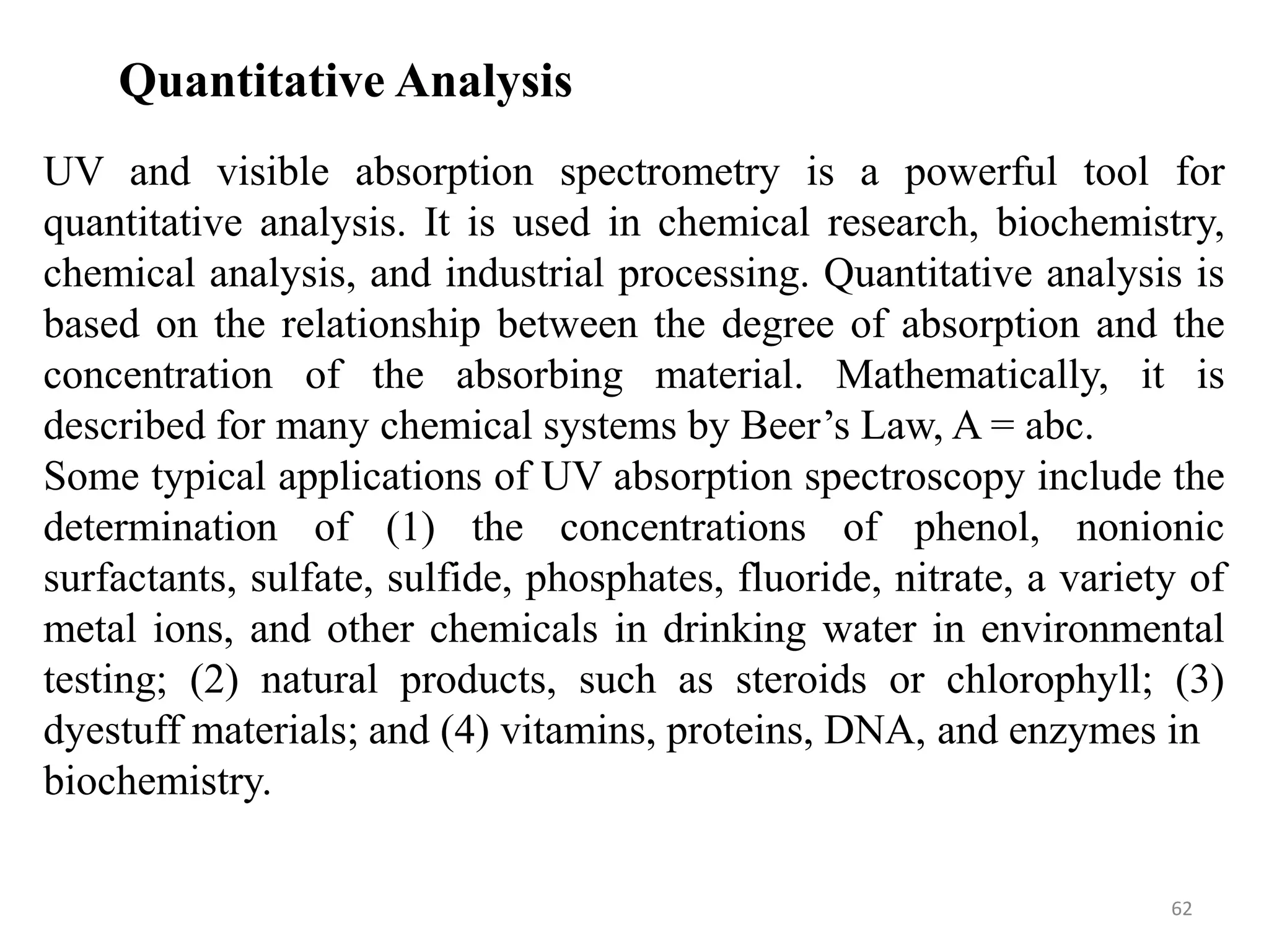 62
Quantitative Analysis
UV and visible absorption spectrometry is a powerful tool for
quantitative analysis. It is used in chemical research, biochemistry,
chemical analysis, and industrial processing. Quantitative analysis is
based on the relationship between the degree of absorption and the
concentration of the absorbing material. Mathematically, it is
described for many chemical systems by Beer’s Law, A = abc.
Some typical applications of UV absorption spectroscopy include the
determination of (1) the concentrations of phenol, nonionic
surfactants, sulfate, sulfide, phosphates, fluoride, nitrate, a variety of
metal ions, and other chemicals in drinking water in environmental
testing; (2) natural products, such as steroids or chlorophyll; (3)
dyestuff materials; and (4) vitamins, proteins, DNA, and enzymes in
biochemistry.
 