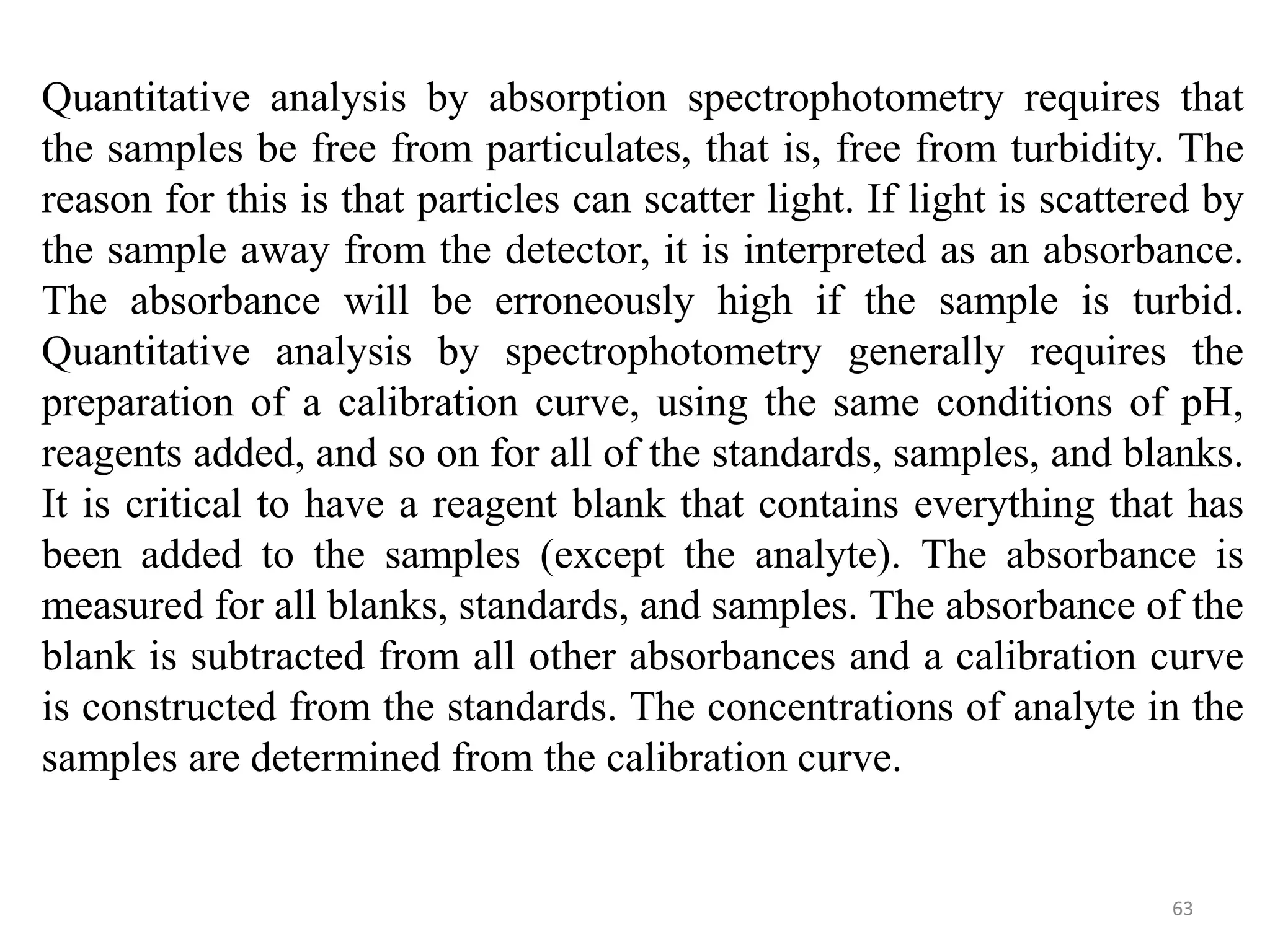 63
Quantitative analysis by absorption spectrophotometry requires that
the samples be free from particulates, that is, free from turbidity. The
reason for this is that particles can scatter light. If light is scattered by
the sample away from the detector, it is interpreted as an absorbance.
The absorbance will be erroneously high if the sample is turbid.
Quantitative analysis by spectrophotometry generally requires the
preparation of a calibration curve, using the same conditions of pH,
reagents added, and so on for all of the standards, samples, and blanks.
It is critical to have a reagent blank that contains everything that has
been added to the samples (except the analyte). The absorbance is
measured for all blanks, standards, and samples. The absorbance of the
blank is subtracted from all other absorbances and a calibration curve
is constructed from the standards. The concentrations of analyte in the
samples are determined from the calibration curve.
 