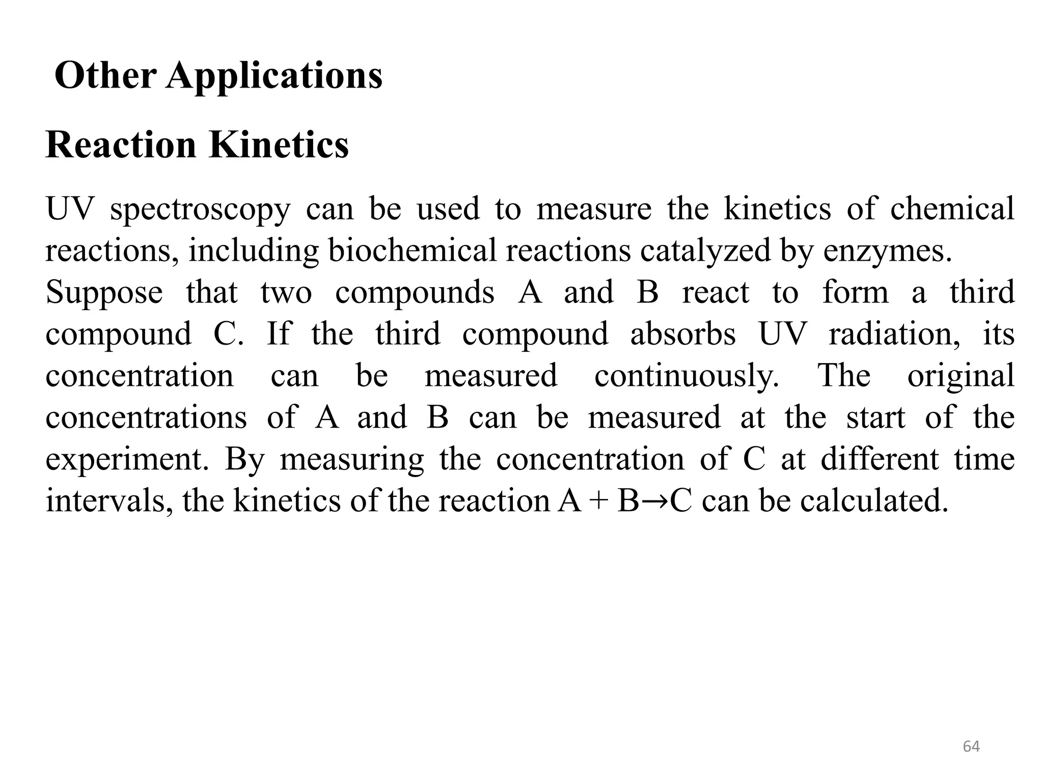 64
Other Applications
Reaction Kinetics
UV spectroscopy can be used to measure the kinetics of chemical
reactions, including biochemical reactions catalyzed by enzymes.
Suppose that two compounds A and B react to form a third
compound C. If the third compound absorbs UV radiation, its
concentration can be measured continuously. The original
concentrations of A and B can be measured at the start of the
experiment. By measuring the concentration of C at different time
intervals, the kinetics of the reaction A + B→C can be calculated.
 