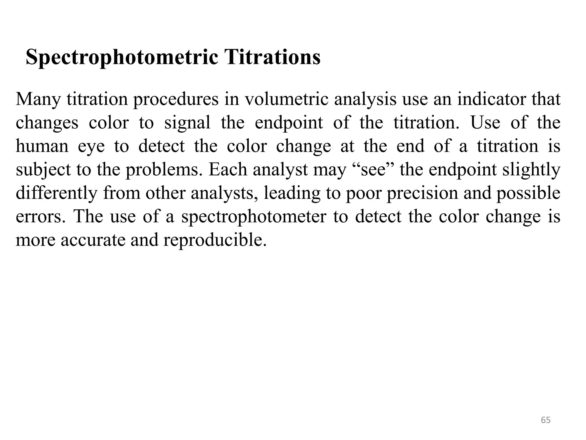 65
Spectrophotometric Titrations
Many titration procedures in volumetric analysis use an indicator that
changes color to signal the endpoint of the titration. Use of the
human eye to detect the color change at the end of a titration is
subject to the problems. Each analyst may “see” the endpoint slightly
differently from other analysts, leading to poor precision and possible
errors. The use of a spectrophotometer to detect the color change is
more accurate and reproducible.
 