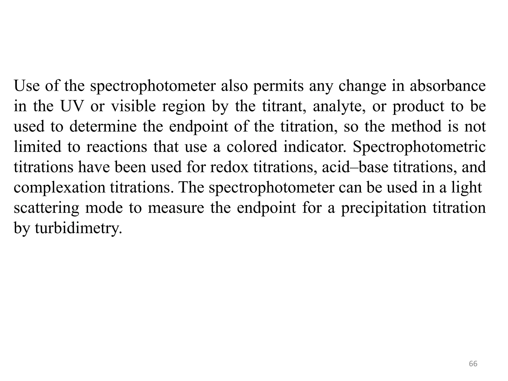 66
Use of the spectrophotometer also permits any change in absorbance
in the UV or visible region by the titrant, analyte, or product to be
used to determine the endpoint of the titration, so the method is not
limited to reactions that use a colored indicator. Spectrophotometric
titrations have been used for redox titrations, acid–base titrations, and
complexation titrations. The spectrophotometer can be used in a light
scattering mode to measure the endpoint for a precipitation titration
by turbidimetry.
 