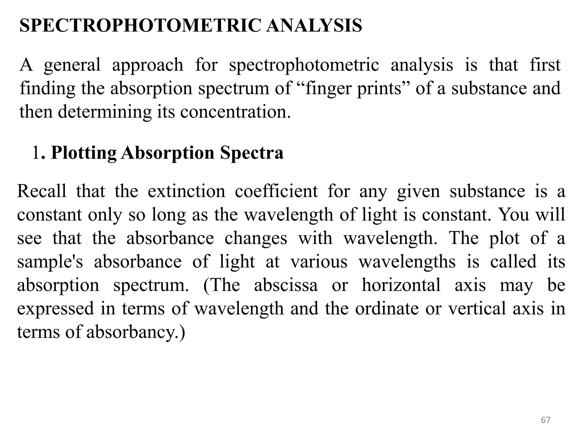 67
SPECTROPHOTOMETRIC ANALYSIS
A general approach for spectrophotometric analysis is that first
finding the absorption spectrum of “finger prints” of a substance and
then determining its concentration.
1. Plotting Absorption Spectra
Recall that the extinction coefficient for any given substance is a
constant only so long as the wavelength of light is constant. You will
see that the absorbance changes with wavelength. The plot of a
sample's absorbance of light at various wavelengths is called its
absorption spectrum. (The abscissa or horizontal axis may be
expressed in terms of wavelength and the ordinate or vertical axis in
terms of absorbancy.)
 