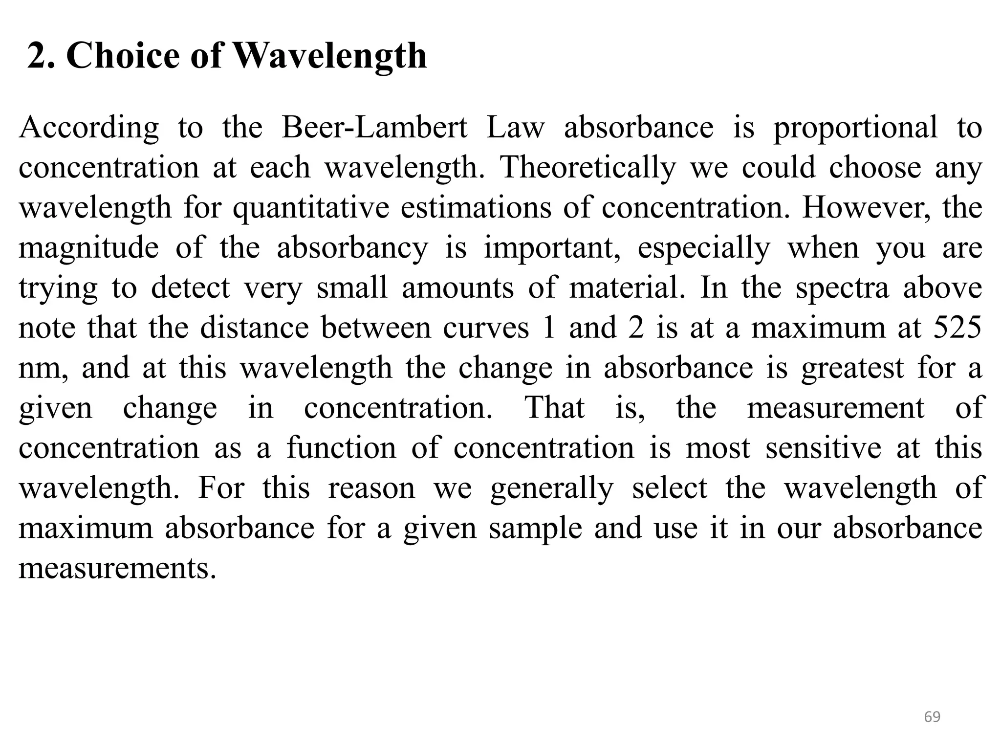 69
2. Choice of Wavelength
According to the Beer-Lambert Law absorbance is proportional to
concentration at each wavelength. Theoretically we could choose any
wavelength for quantitative estimations of concentration. However, the
magnitude of the absorbancy is important, especially when you are
trying to detect very small amounts of material. In the spectra above
note that the distance between curves 1 and 2 is at a maximum at 525
nm, and at this wavelength the change in absorbance is greatest for a
given change in concentration. That is, the measurement of
concentration as a function of concentration is most sensitive at this
wavelength. For this reason we generally select the wavelength of
maximum absorbance for a given sample and use it in our absorbance
measurements.
 