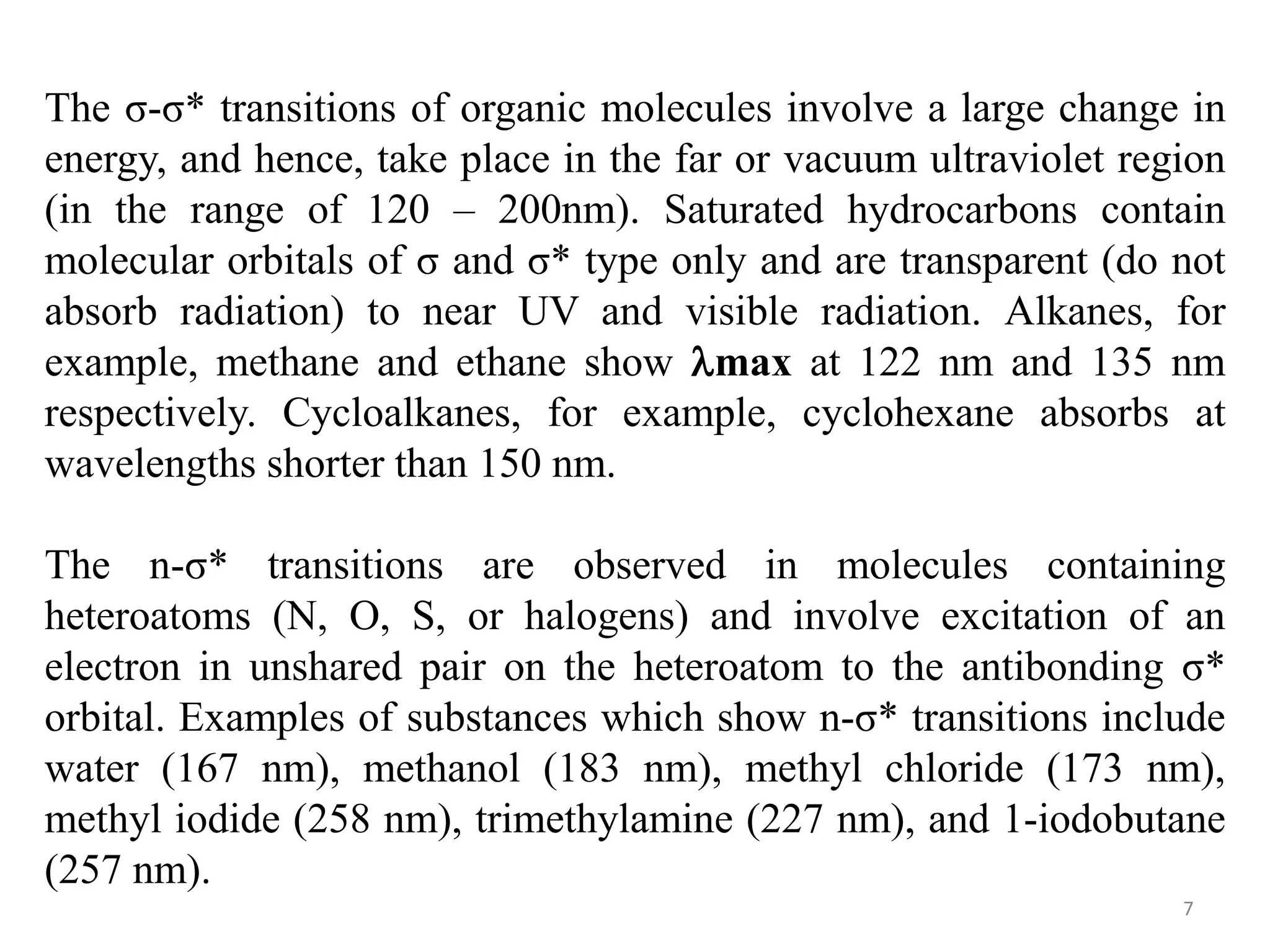 The σ-σ* transitions of organic molecules involve a large change in
energy, and hence, take place in the far or vacuum ultraviolet region
(in the range of 120 – 200nm). Saturated hydrocarbons contain
molecular orbitals of σ and σ* type only and are transparent (do not
absorb radiation) to near UV and visible radiation. Alkanes, for
example, methane and ethane show max at 122 nm and 135 nm
respectively. Cycloalkanes, for example, cyclohexane absorbs at
wavelengths shorter than 150 nm.
The n-σ* transitions are observed in molecules containing
heteroatoms (N, O, S, or halogens) and involve excitation of an
electron in unshared pair on the heteroatom to the antibonding σ*
orbital. Examples of substances which show n-σ* transitions include
water (167 nm), methanol (183 nm), methyl chloride (173 nm),
methyl iodide (258 nm), trimethylamine (227 nm), and 1-iodobutane
(257 nm).
7
 