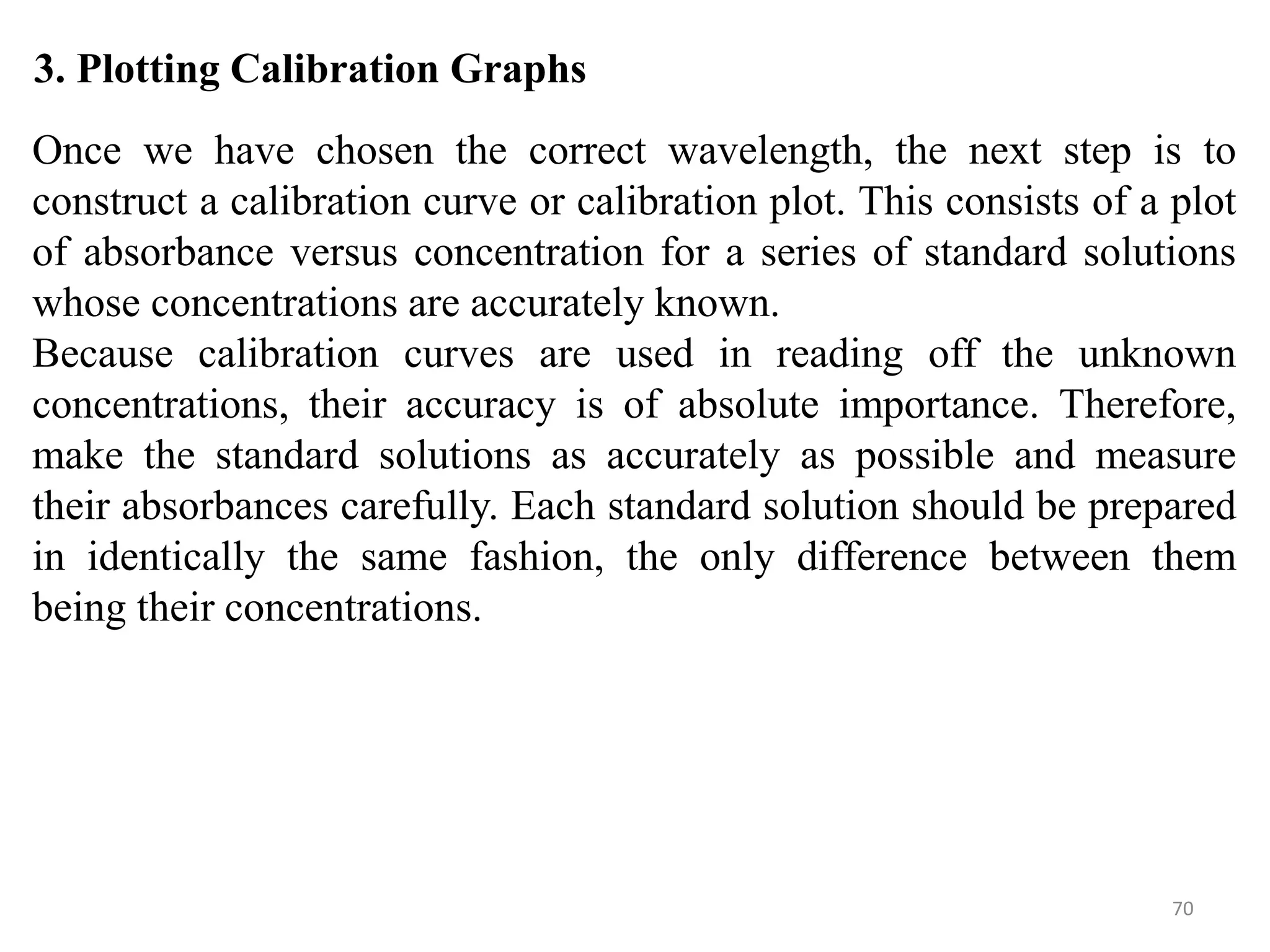 70
3. Plotting Calibration Graphs
Once we have chosen the correct wavelength, the next step is to
construct a calibration curve or calibration plot. This consists of a plot
of absorbance versus concentration for a series of standard solutions
whose concentrations are accurately known.
Because calibration curves are used in reading off the unknown
concentrations, their accuracy is of absolute importance. Therefore,
make the standard solutions as accurately as possible and measure
their absorbances carefully. Each standard solution should be prepared
in identically the same fashion, the only difference between them
being their concentrations.
 