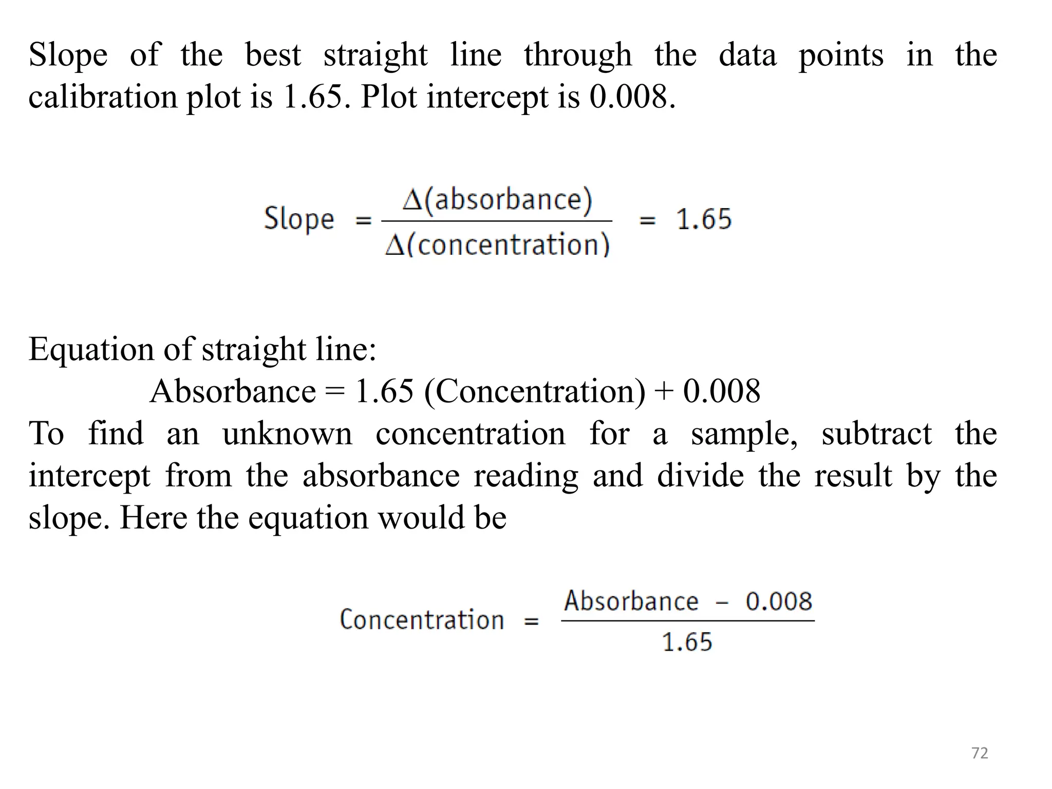 72
Slope of the best straight line through the data points in the
calibration plot is 1.65. Plot intercept is 0.008.
Equation of straight line:
Absorbance = 1.65 (Concentration) + 0.008
To find an unknown concentration for a sample, subtract the
intercept from the absorbance reading and divide the result by the
slope. Here the equation would be
 