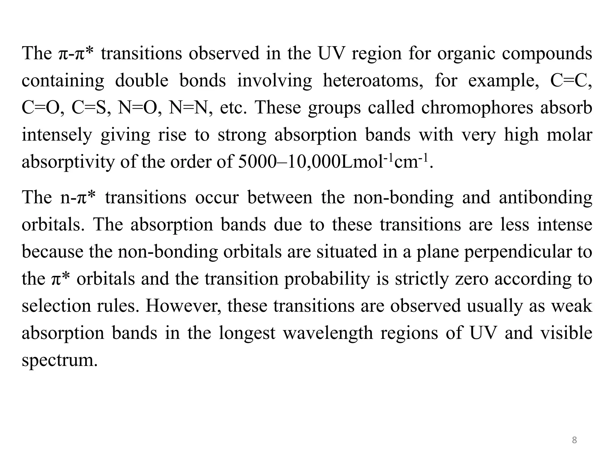 The π-π* transitions observed in the UV region for organic compounds
containing double bonds involving heteroatoms, for example, C=C,
C=O, C=S, N=O, N=N, etc. These groups called chromophores absorb
intensely giving rise to strong absorption bands with very high molar
absorptivity of the order of 5000–10,000Lmol-1cm-1.
The n-π* transitions occur between the non-bonding and antibonding
orbitals. The absorption bands due to these transitions are less intense
because the non-bonding orbitals are situated in a plane perpendicular to
the π* orbitals and the transition probability is strictly zero according to
selection rules. However, these transitions are observed usually as weak
absorption bands in the longest wavelength regions of UV and visible
spectrum.
8
 