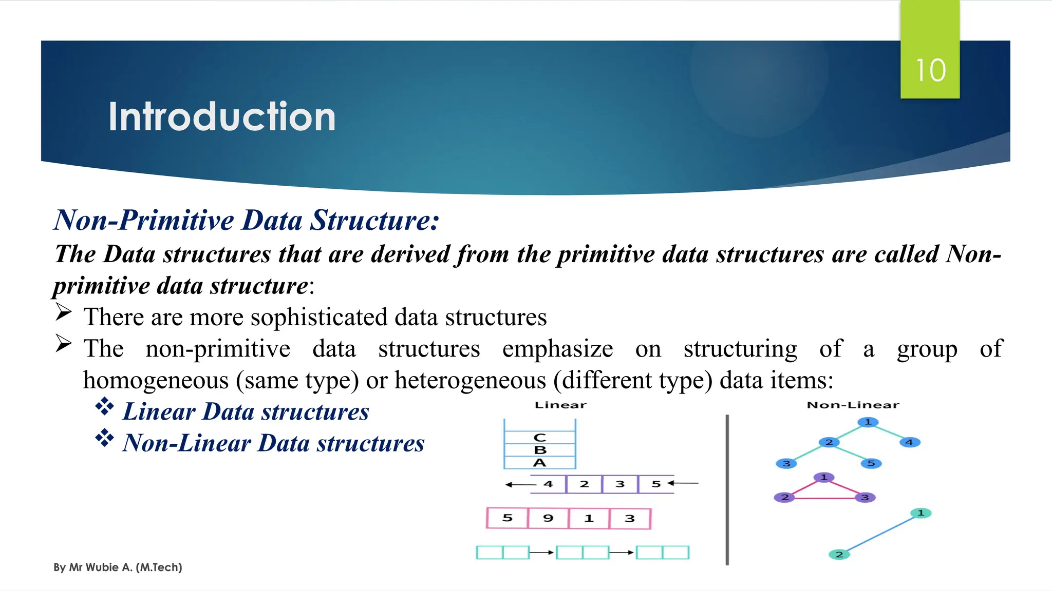 Introduction
By Mr Wubie A. (M.Tech)
10
Non-Primitive Data Structure:
The Data structures that are derived from the primitive data structures are called Non-
primitive data structure:
 There are more sophisticated data structures
 The non-primitive data structures emphasize on structuring of a group of
homogeneous (same type) or heterogeneous (different type) data items:
 Linear Data structures
 Non-Linear Data structures
 