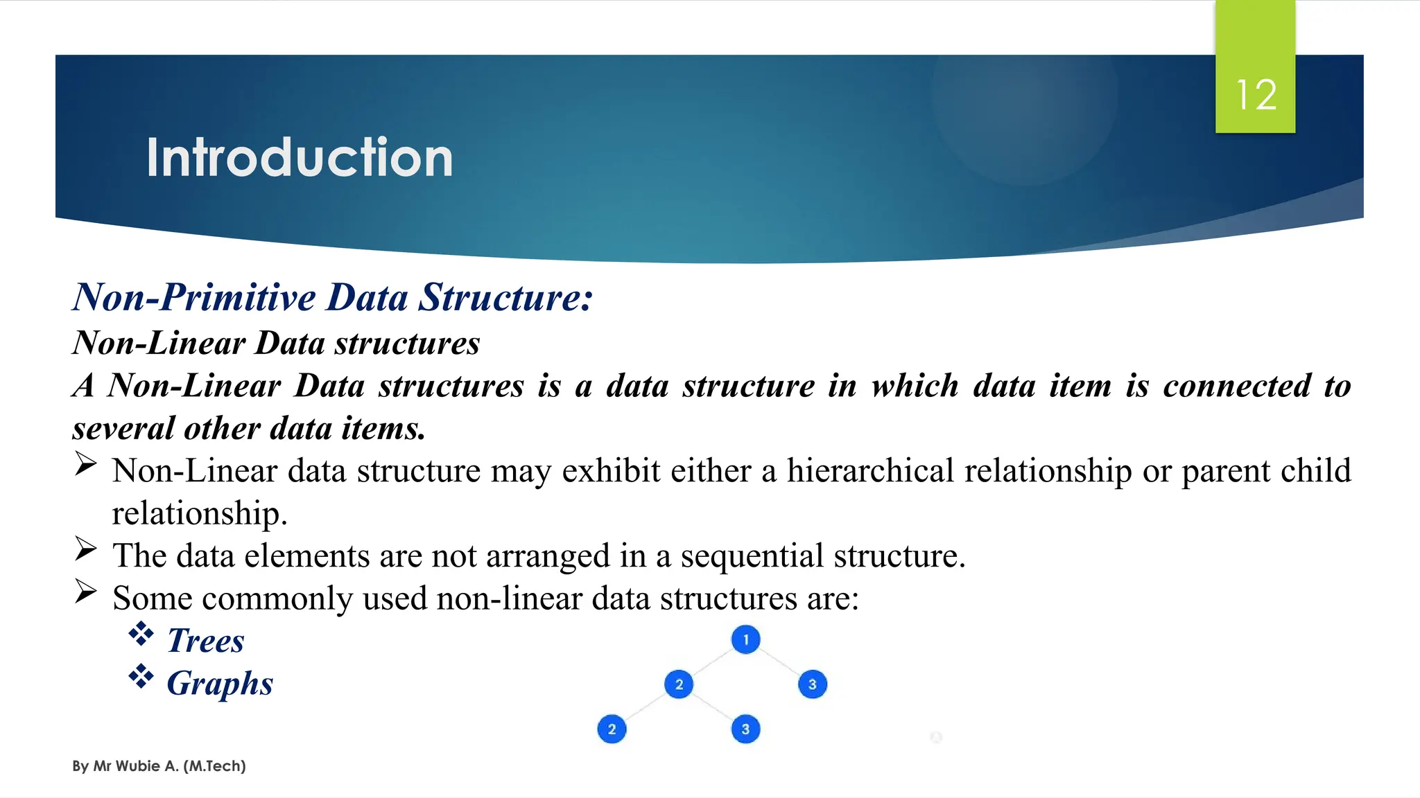 Introduction
By Mr Wubie A. (M.Tech)
12
Non-Primitive Data Structure:
Non-Linear Data structures
A Non-Linear Data structures is a data structure in which data item is connected to
several other data items.
 Non-Linear data structure may exhibit either a hierarchical relationship or parent child
relationship.
 The data elements are not arranged in a sequential structure.
 Some commonly used non-linear data structures are:
 Trees
 Graphs
 