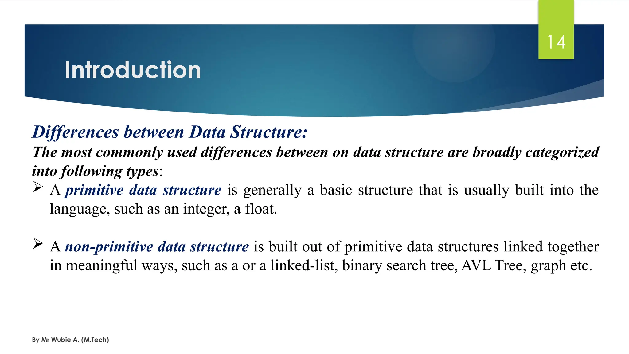 Introduction
By Mr Wubie A. (M.Tech)
14
Differences between Data Structure:
The most commonly used differences between on data structure are broadly categorized
into following types:
 A primitive data structure is generally a basic structure that is usually built into the
language, such as an integer, a float.
 A non-primitive data structure is built out of primitive data structures linked together
in meaningful ways, such as a or a linked-list, binary search tree, AVL Tree, graph etc.
 