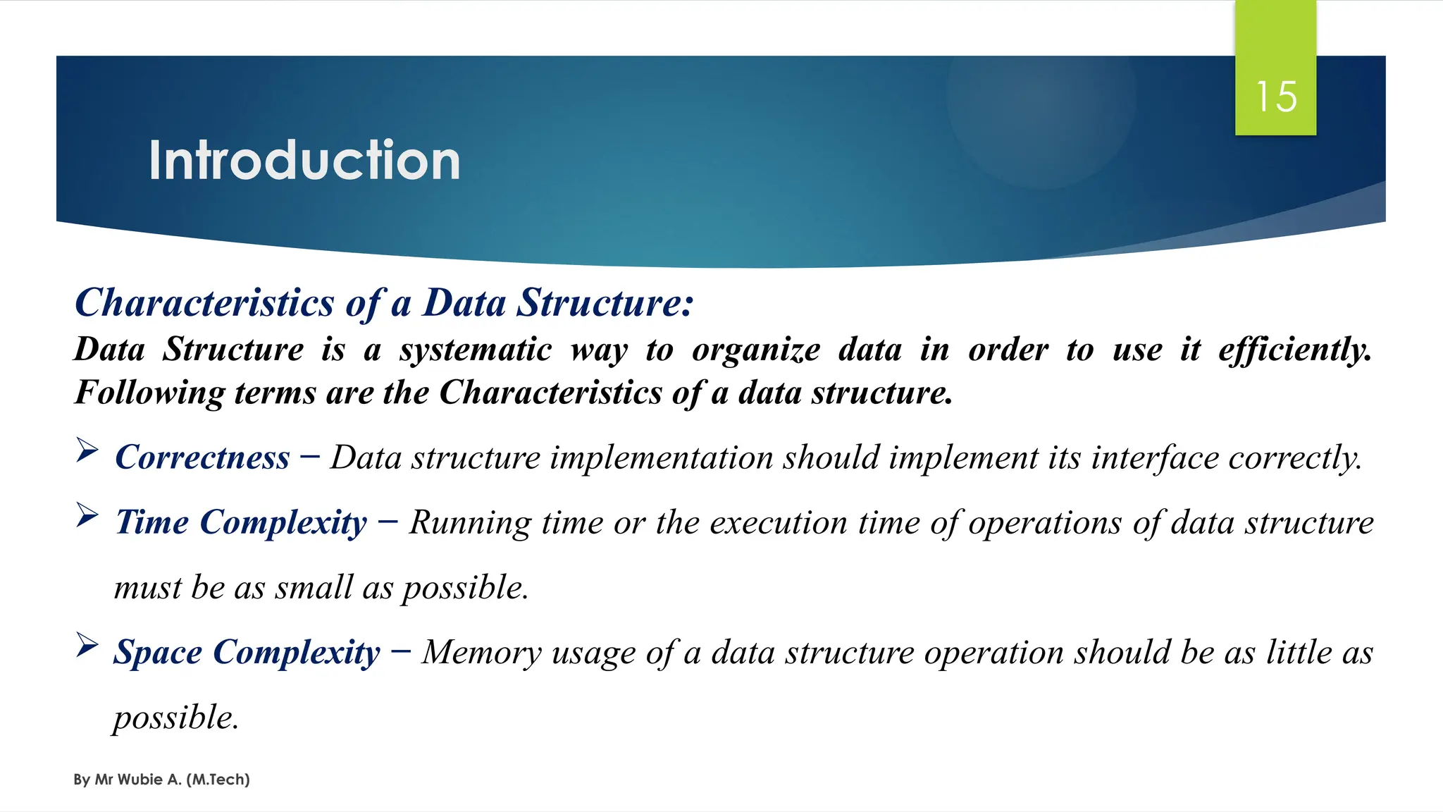 Introduction
By Mr Wubie A. (M.Tech)
15
Characteristics of a Data Structure:
Data Structure is a systematic way to organize data in order to use it efficiently.
Following terms are the Characteristics of a data structure.
 Correctness − Data structure implementation should implement its interface correctly.
 Time Complexity − Running time or the execution time of operations of data structure
must be as small as possible.
 Space Complexity − Memory usage of a data structure operation should be as little as
possible.
 