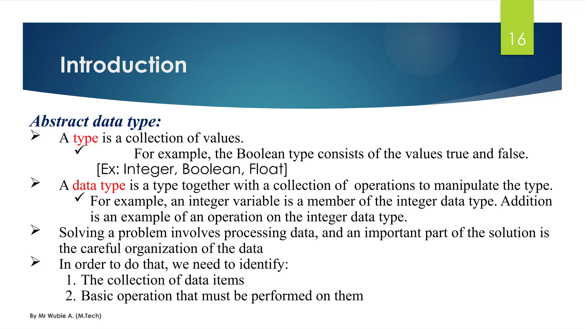 Introduction
By Mr Wubie A. (M.Tech)
16
Abstract data type:
 A type is a collection of values.
 For example, the Boolean type consists of the values true and false.
[Ex: Integer, Boolean, Float]
 A data type is a type together with a collection of operations to manipulate the type.
 For example, an integer variable is a member of the integer data type. Addition
is an example of an operation on the integer data type.
 Solving a problem involves processing data, and an important part of the solution is
the careful organization of the data
 In order to do that, we need to identify:
1. The collection of data items
2. Basic operation that must be performed on them
 