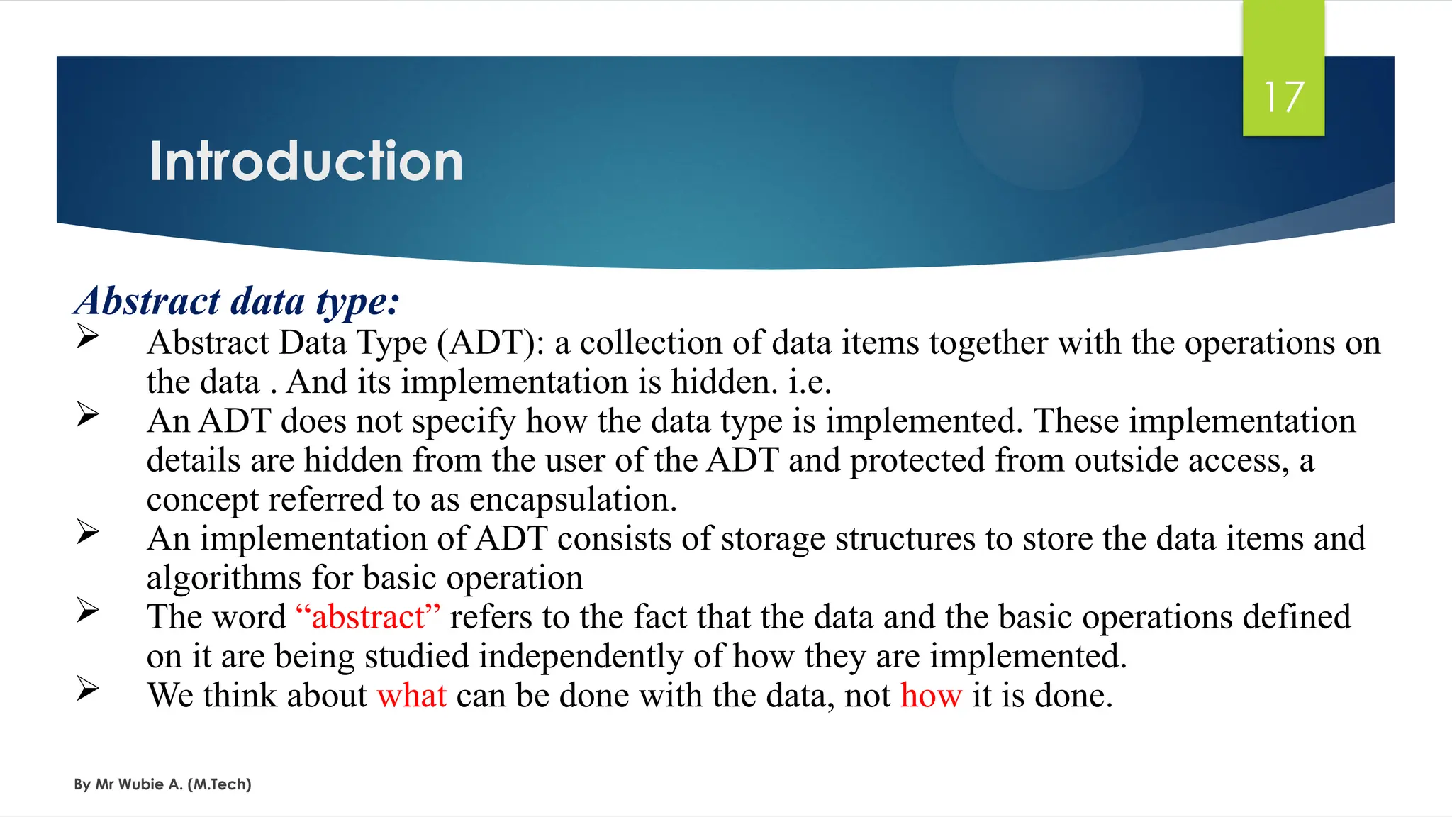 Introduction
By Mr Wubie A. (M.Tech)
17
Abstract data type:
 Abstract Data Type (ADT): a collection of data items together with the operations on
the data . And its implementation is hidden. i.e.
 An ADT does not specify how the data type is implemented. These implementation
details are hidden from the user of the ADT and protected from outside access, a
concept referred to as encapsulation.
 An implementation of ADT consists of storage structures to store the data items and
algorithms for basic operation
 The word “abstract” refers to the fact that the data and the basic operations defined
on it are being studied independently of how they are implemented.
 We think about what can be done with the data, not how it is done.
 