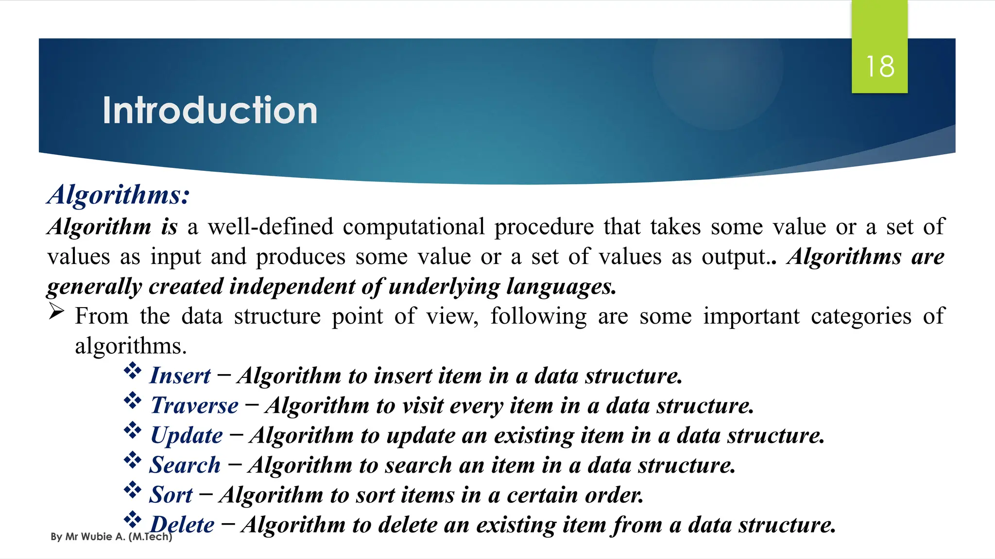 Introduction
By Mr Wubie A. (M.Tech)
18
Algorithms:
Algorithm is a well-defined computational procedure that takes some value or a set of
values as input and produces some value or a set of values as output.. Algorithms are
generally created independent of underlying languages.
 From the data structure point of view, following are some important categories of
algorithms.
 Insert − Algorithm to insert item in a data structure.
 Traverse − Algorithm to visit every item in a data structure.
 Update − Algorithm to update an existing item in a data structure.
 Search − Algorithm to search an item in a data structure.
 Sort − Algorithm to sort items in a certain order.
 Delete − Algorithm to delete an existing item from a data structure.
 