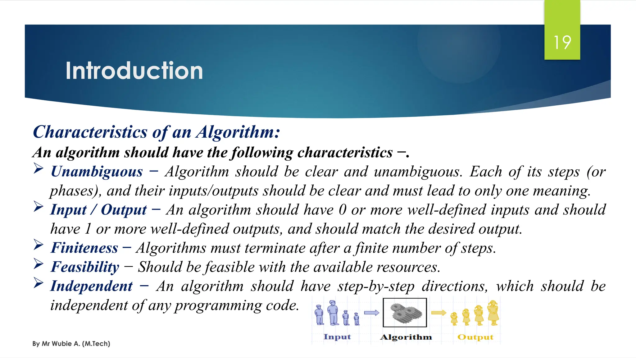 Introduction
By Mr Wubie A. (M.Tech)
19
Characteristics of an Algorithm:
An algorithm should have the following characteristics −.
 Unambiguous − Algorithm should be clear and unambiguous. Each of its steps (or
phases), and their inputs/outputs should be clear and must lead to only one meaning.
 Input / Output − An algorithm should have 0 or more well-defined inputs and should
have 1 or more well-defined outputs, and should match the desired output.
 Finiteness − Algorithms must terminate after a finite number of steps.
 Feasibility − Should be feasible with the available resources.
 Independent − An algorithm should have step-by-step directions, which should be
independent of any programming code.
 