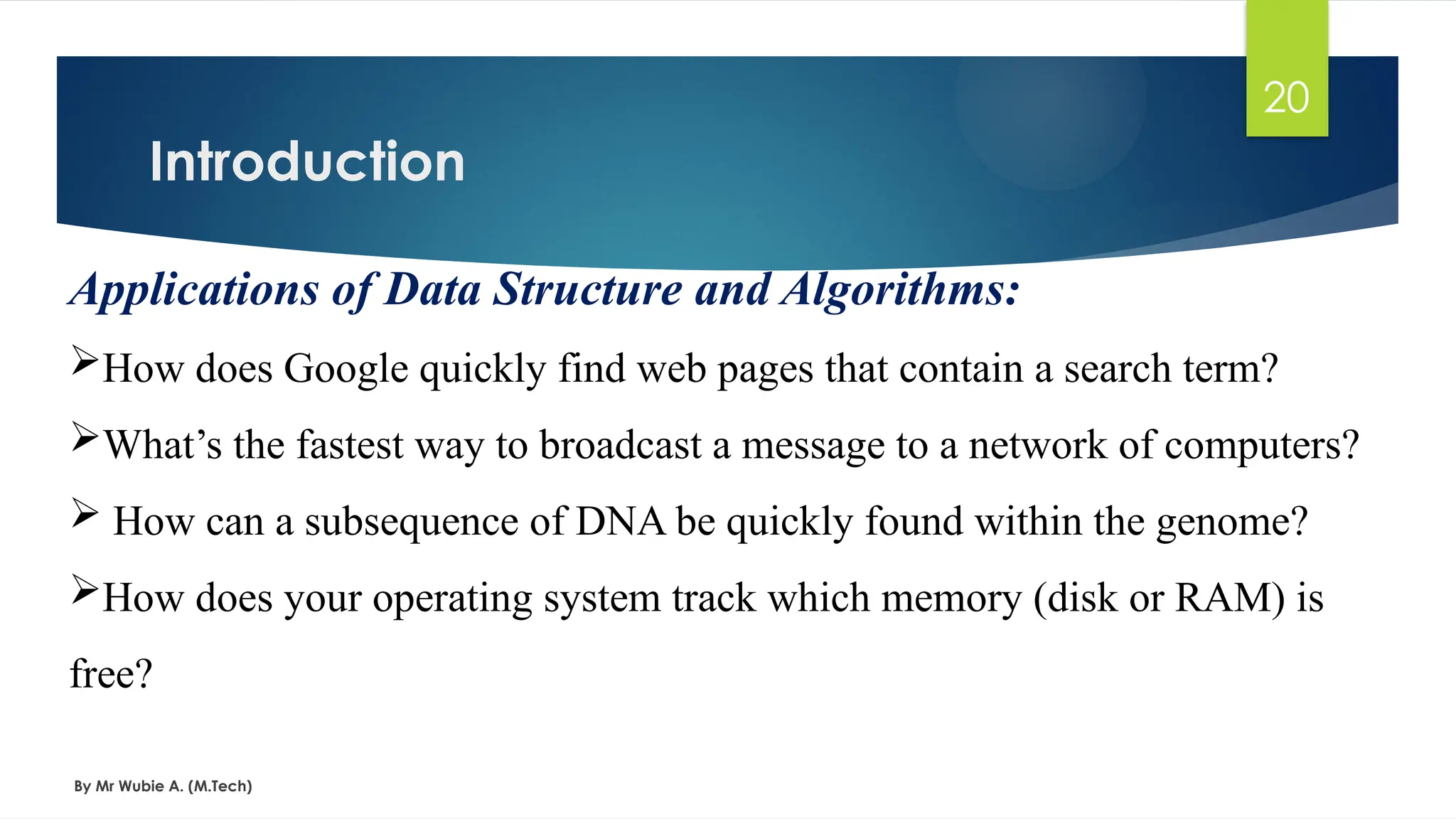 Introduction
By Mr Wubie A. (M.Tech)
20
Applications of Data Structure and Algorithms:
How does Google quickly find web pages that contain a search term?
What’s the fastest way to broadcast a message to a network of computers?
 How can a subsequence of DNA be quickly found within the genome?
How does your operating system track which memory (disk or RAM) is
free?
 