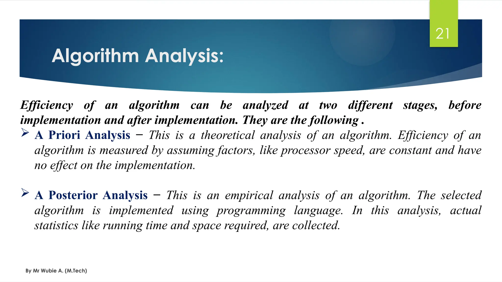 Algorithm Analysis:
By Mr Wubie A. (M.Tech)
21
Efficiency of an algorithm can be analyzed at two different stages, before
implementation and after implementation. They are the following .
 A Priori Analysis − This is a theoretical analysis of an algorithm. Efficiency of an
algorithm is measured by assuming factors, like processor speed, are constant and have
no effect on the implementation.
 A Posterior Analysis − This is an empirical analysis of an algorithm. The selected
algorithm is implemented using programming language. In this analysis, actual
statistics like running time and space required, are collected.
 