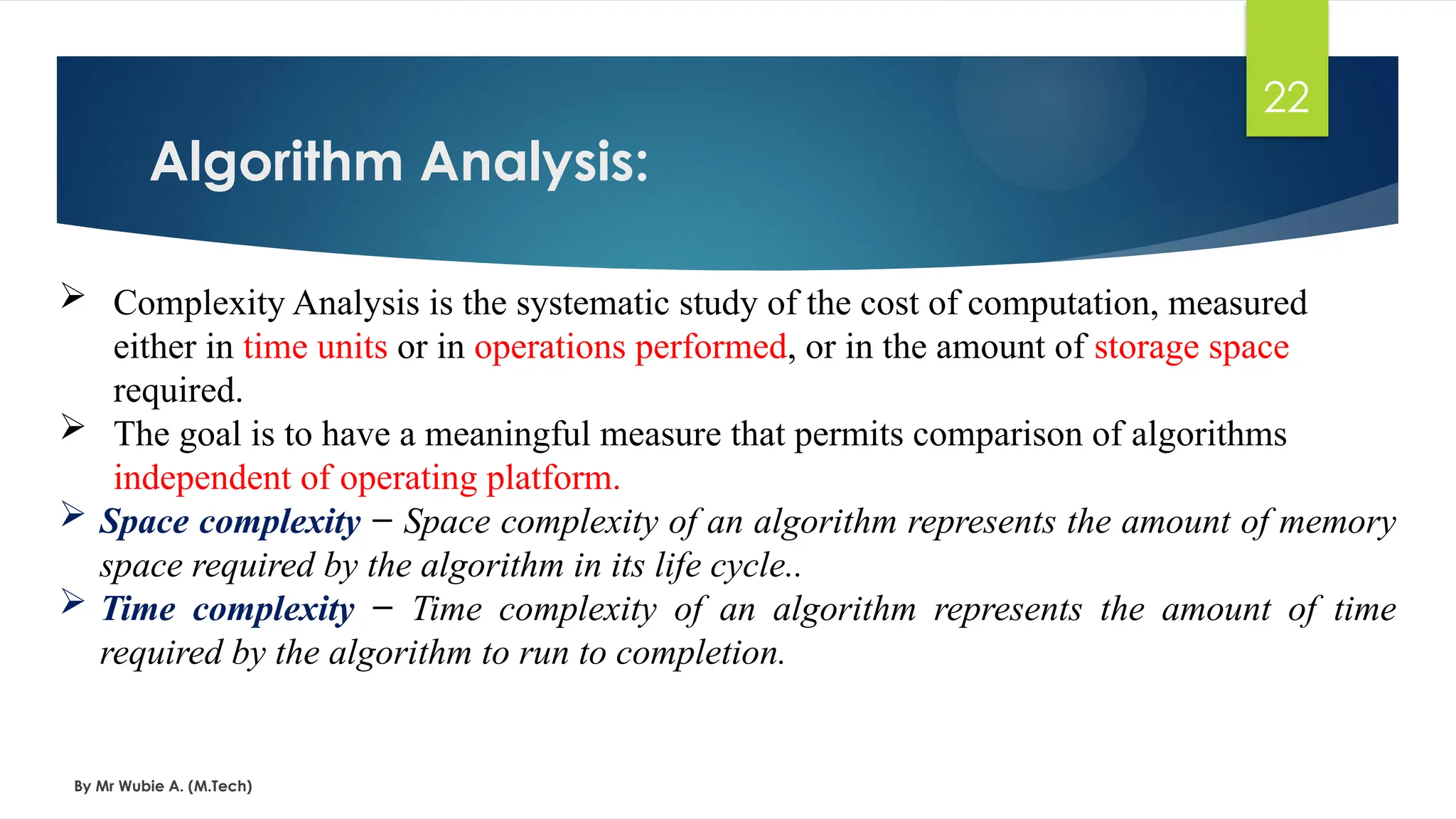 Algorithm Analysis:
By Mr Wubie A. (M.Tech)
22
 Complexity Analysis is the systematic study of the cost of computation, measured
either in time units or in operations performed, or in the amount of storage space
required.
 The goal is to have a meaningful measure that permits comparison of algorithms
independent of operating platform.
 Space complexity − Space complexity of an algorithm represents the amount of memory
space required by the algorithm in its life cycle..
 Time complexity − Time complexity of an algorithm represents the amount of time
required by the algorithm to run to completion.
 