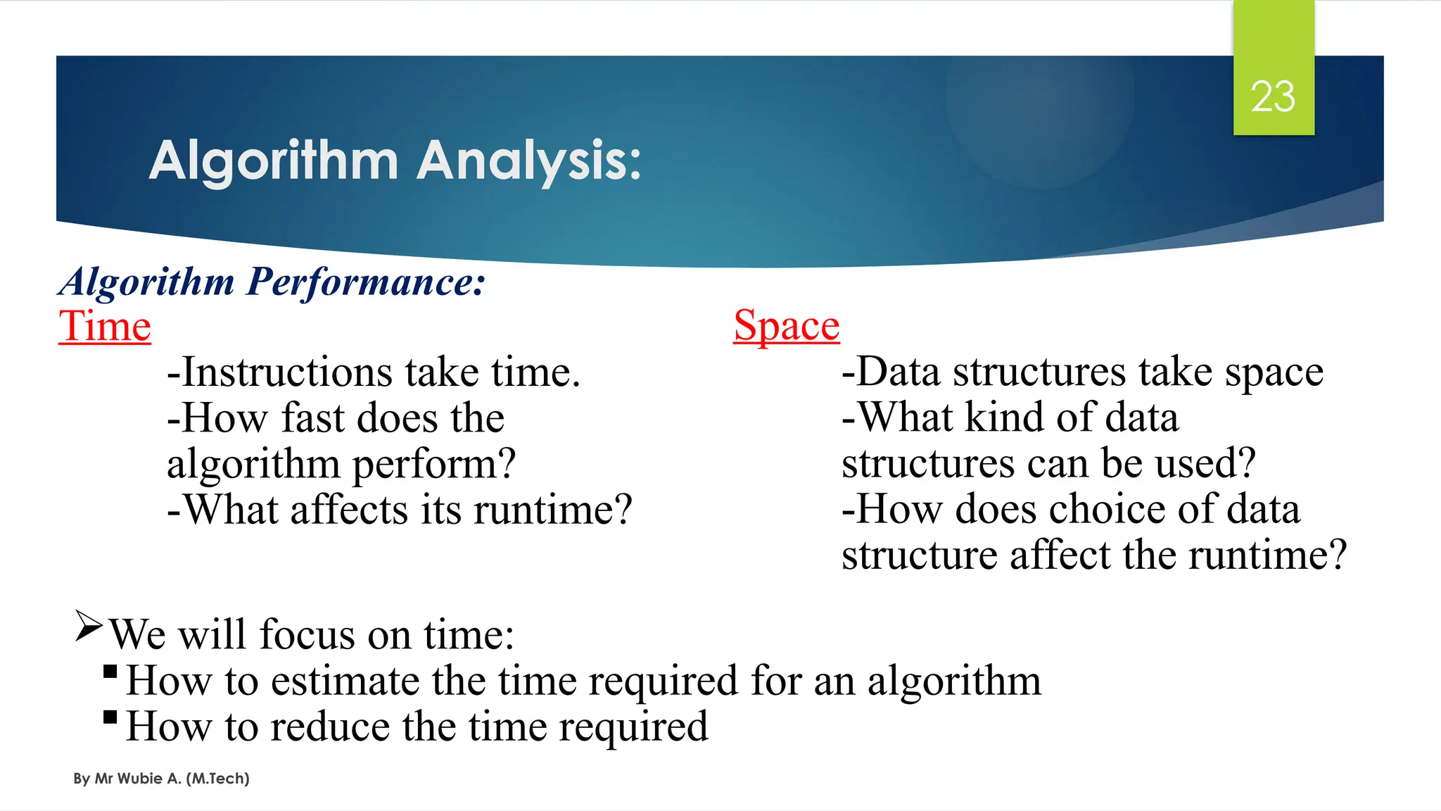 Algorithm Analysis:
By Mr Wubie A. (M.Tech)
23
Algorithm Performance:
Time
-Instructions take time.
-How fast does the
algorithm perform?
-What affects its runtime?
Space
-Data structures take space
-What kind of data
structures can be used?
-How does choice of data
structure affect the runtime?
We will focus on time:
How to estimate the time required for an algorithm
How to reduce the time required
 