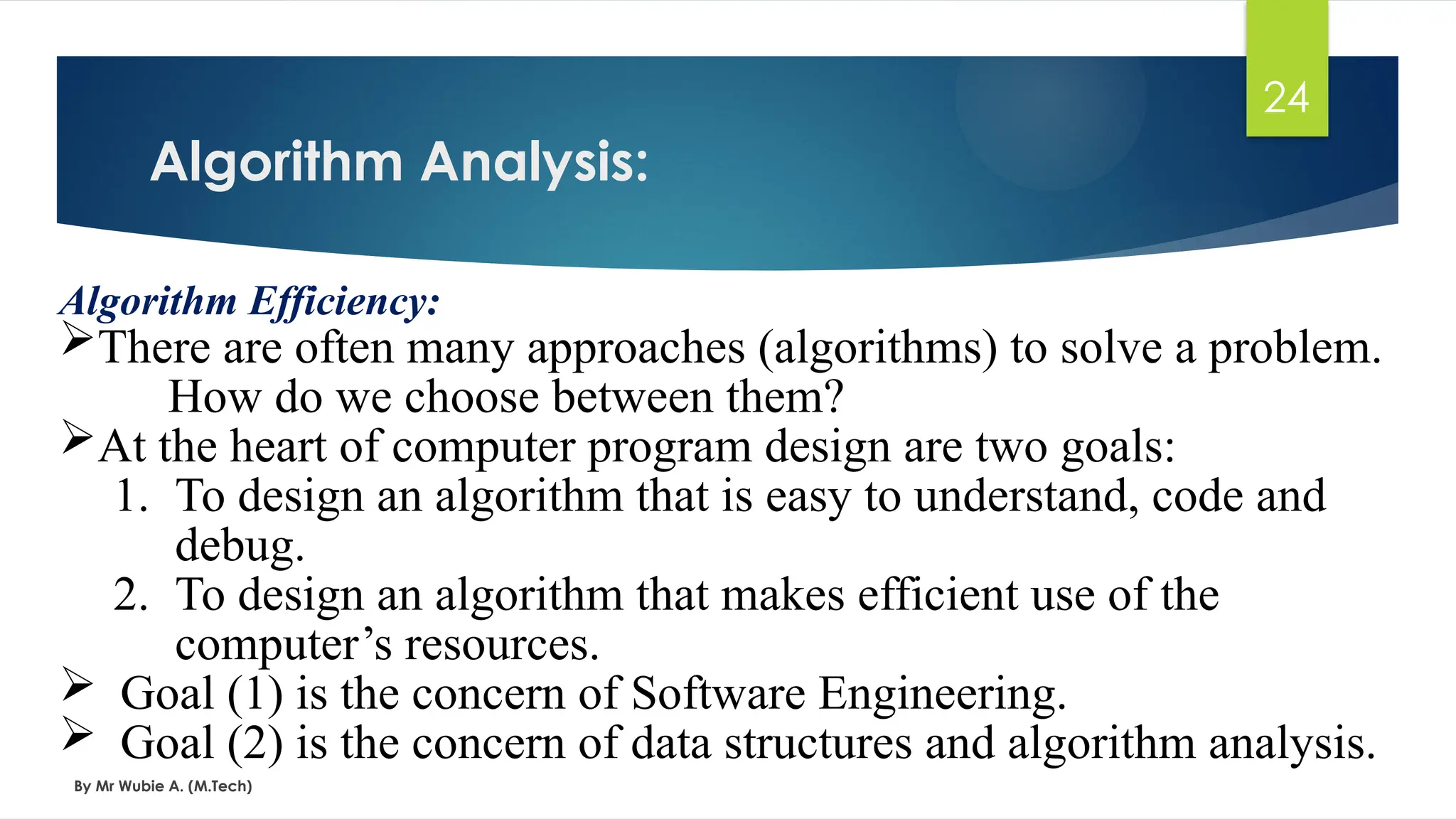 Algorithm Analysis:
By Mr Wubie A. (M.Tech)
24
Algorithm Efficiency:
There are often many approaches (algorithms) to solve a problem.
How do we choose between them?
At the heart of computer program design are two goals:
1. To design an algorithm that is easy to understand, code and
debug.
2. To design an algorithm that makes efficient use of the
computer’s resources.
 Goal (1) is the concern of Software Engineering.
 Goal (2) is the concern of data structures and algorithm analysis.
 