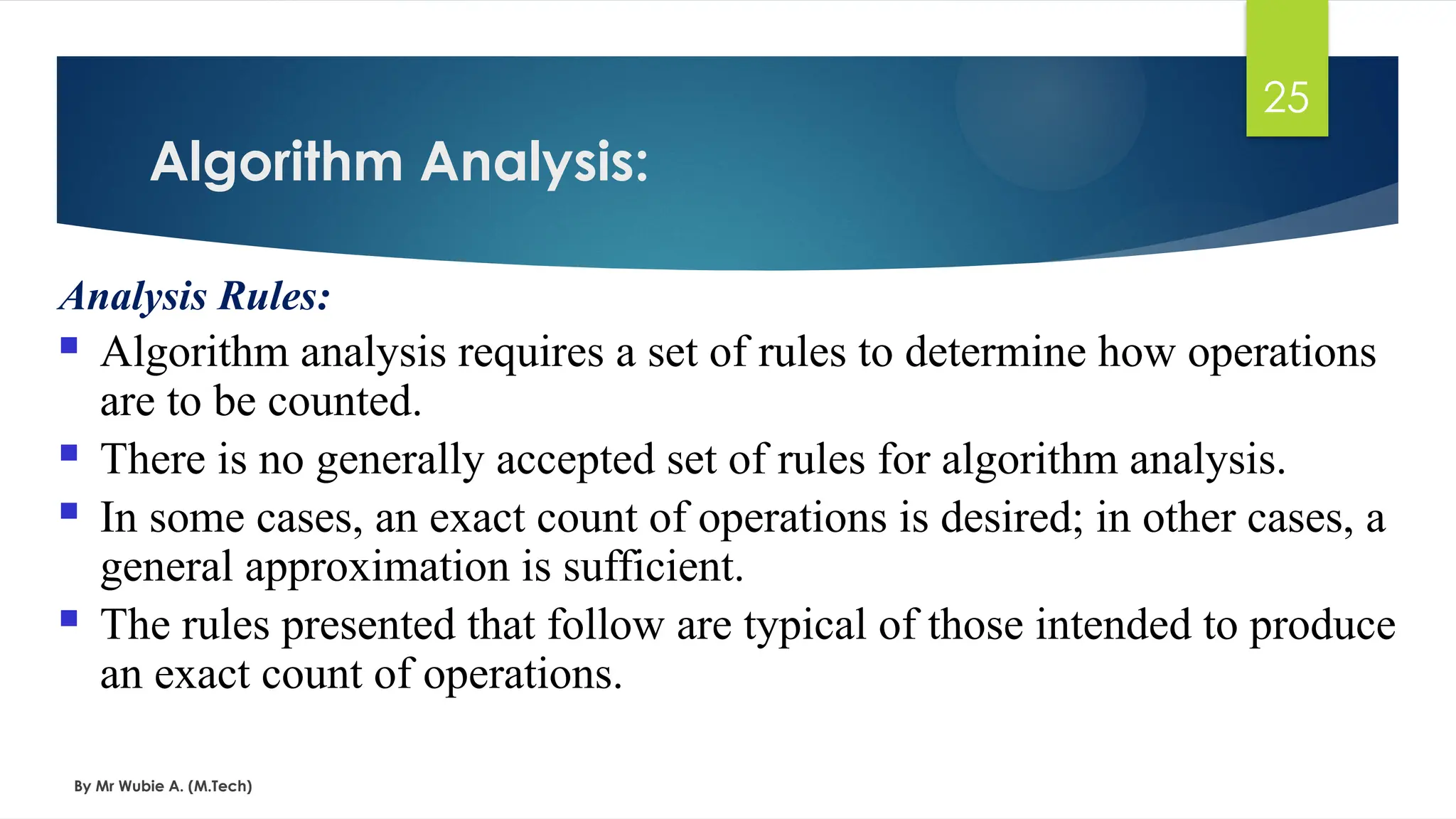 Algorithm Analysis:
By Mr Wubie A. (M.Tech)
25
Analysis Rules:
 Algorithm analysis requires a set of rules to determine how operations
are to be counted.
 There is no generally accepted set of rules for algorithm analysis.
 In some cases, an exact count of operations is desired; in other cases, a
general approximation is sufficient.
 The rules presented that follow are typical of those intended to produce
an exact count of operations.
 