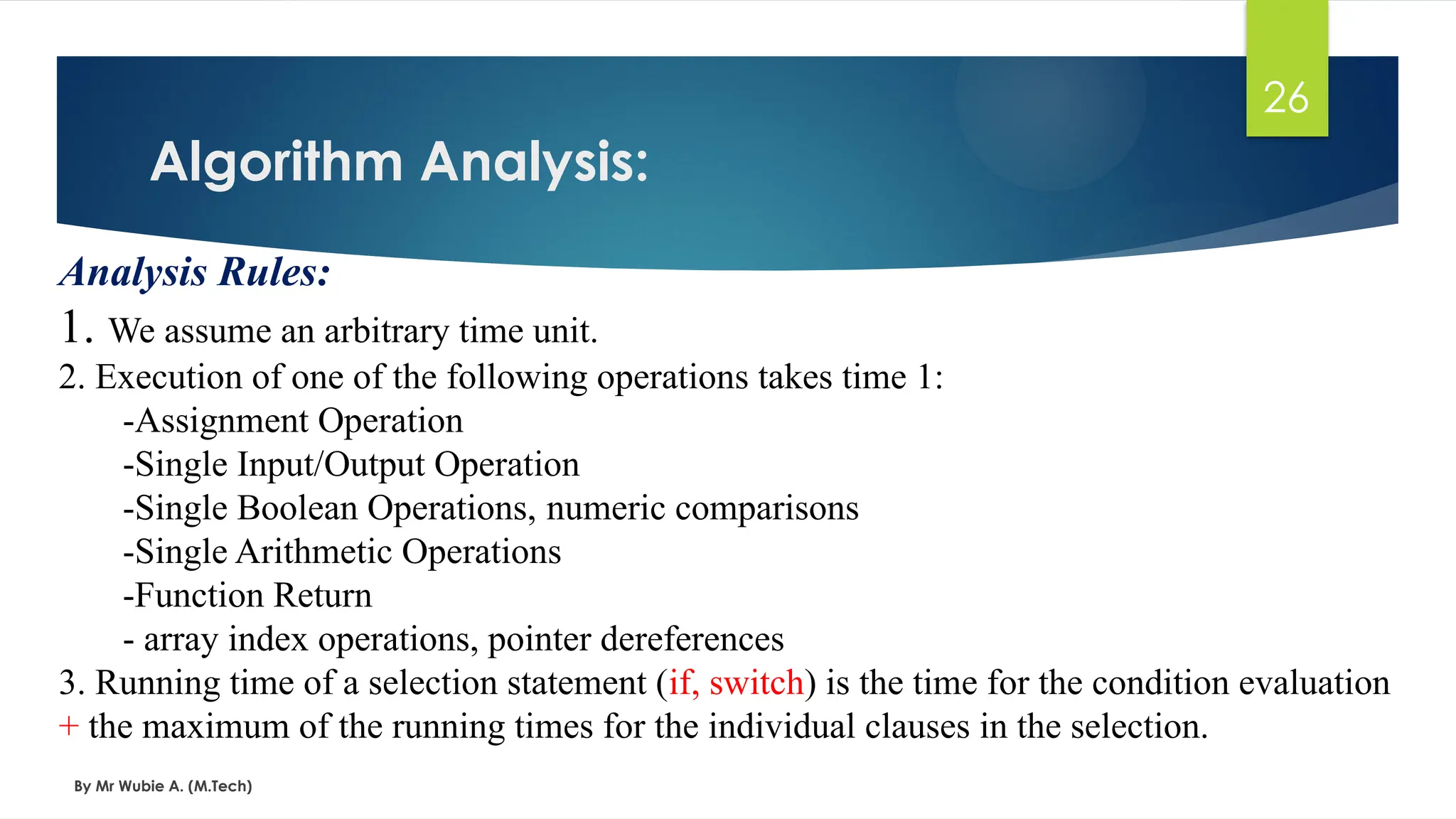 Algorithm Analysis:
By Mr Wubie A. (M.Tech)
26
Analysis Rules:
1. We assume an arbitrary time unit.
2. Execution of one of the following operations takes time 1:
-Assignment Operation
-Single Input/Output Operation
-Single Boolean Operations, numeric comparisons
-Single Arithmetic Operations
-Function Return
- array index operations, pointer dereferences
3. Running time of a selection statement (if, switch) is the time for the condition evaluation
+ the maximum of the running times for the individual clauses in the selection.
 