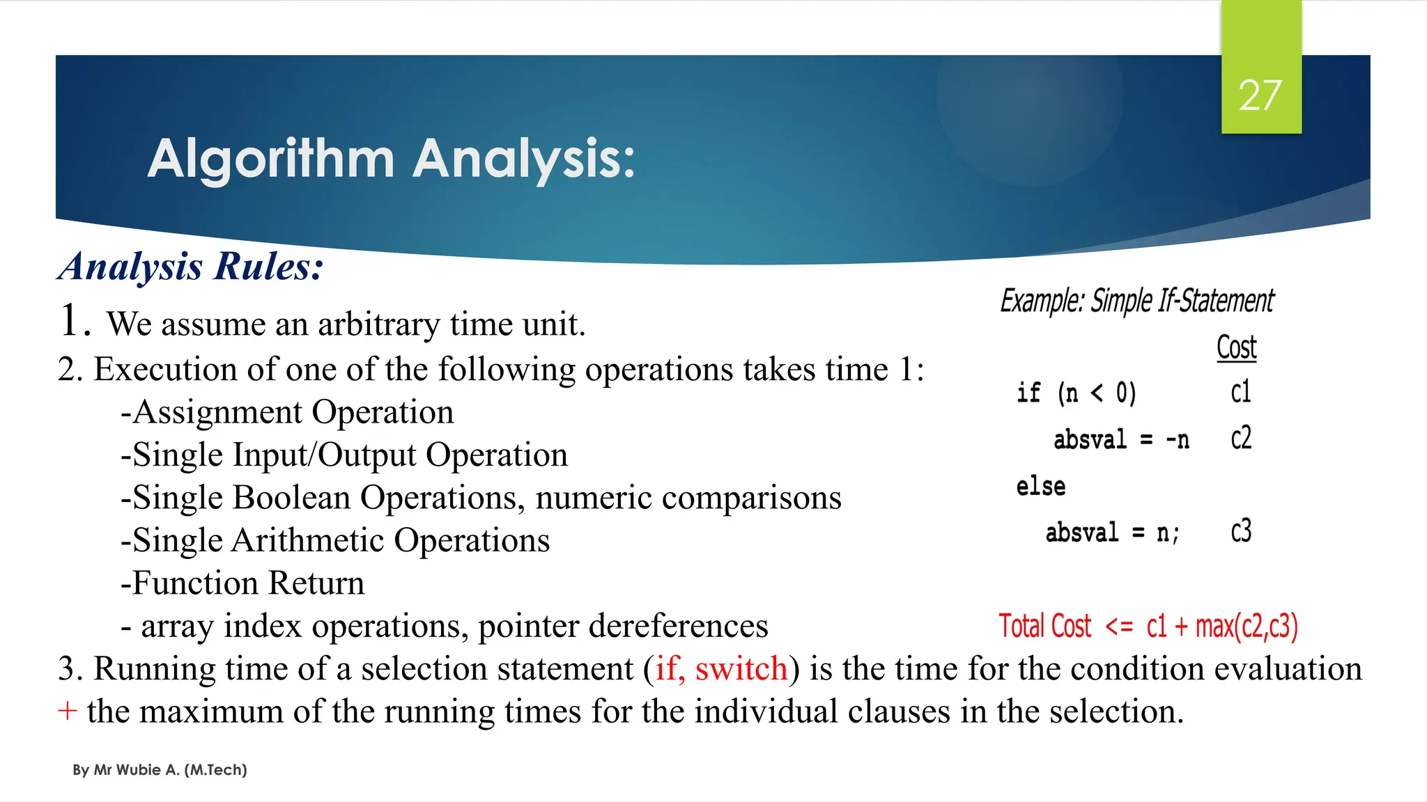 Algorithm Analysis:
By Mr Wubie A. (M.Tech)
27
Analysis Rules:
1. We assume an arbitrary time unit.
2. Execution of one of the following operations takes time 1:
-Assignment Operation
-Single Input/Output Operation
-Single Boolean Operations, numeric comparisons
-Single Arithmetic Operations
-Function Return
- array index operations, pointer dereferences
3. Running time of a selection statement (if, switch) is the time for the condition evaluation
+ the maximum of the running times for the individual clauses in the selection.
 