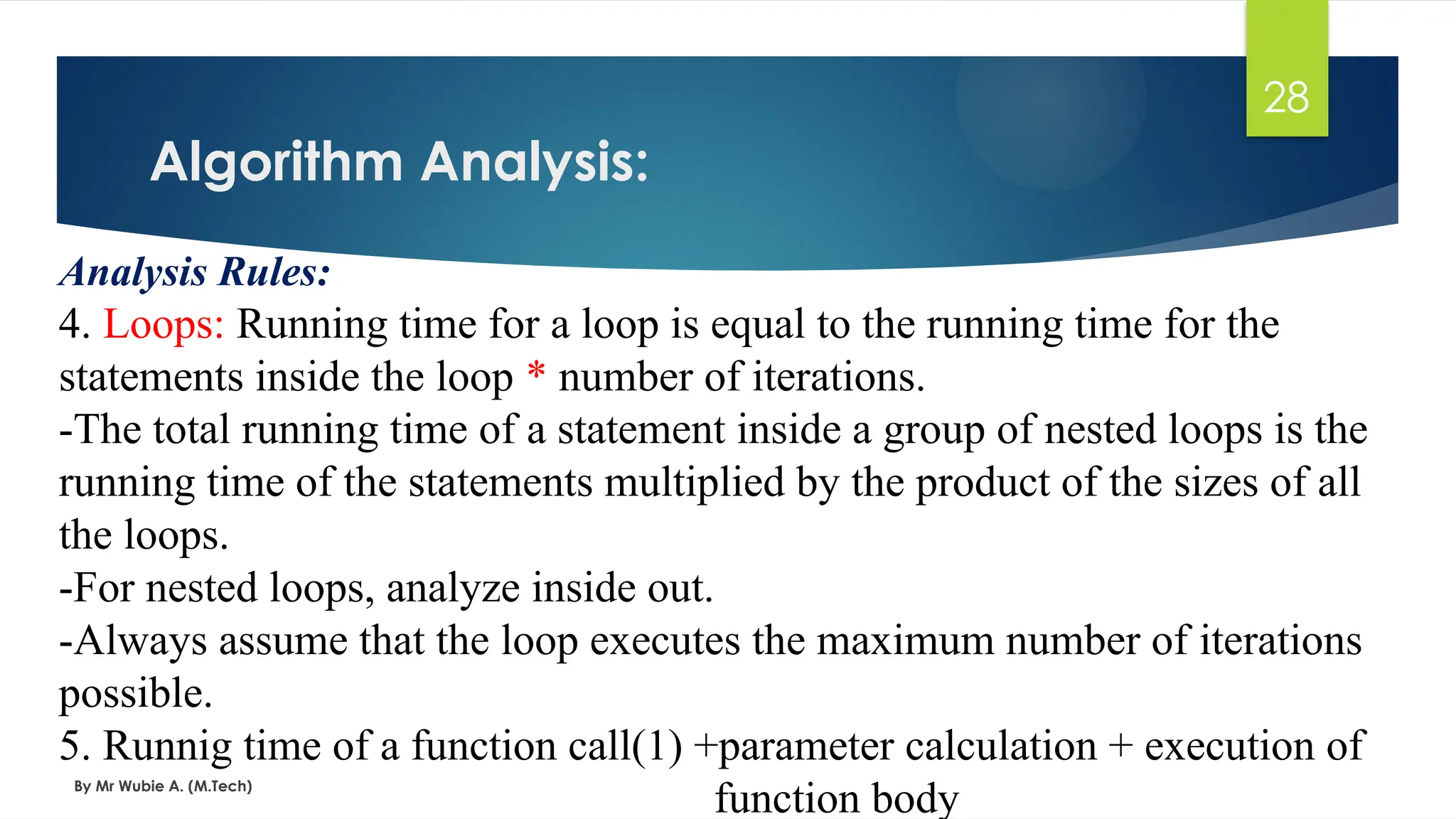 Algorithm Analysis:
By Mr Wubie A. (M.Tech)
28
Analysis Rules:
4. Loops: Running time for a loop is equal to the running time for the
statements inside the loop * number of iterations.
-The total running time of a statement inside a group of nested loops is the
running time of the statements multiplied by the product of the sizes of all
the loops.
-For nested loops, analyze inside out.
-Always assume that the loop executes the maximum number of iterations
possible.
5. Runnig time of a function call(1) +parameter calculation + execution of
function body
 