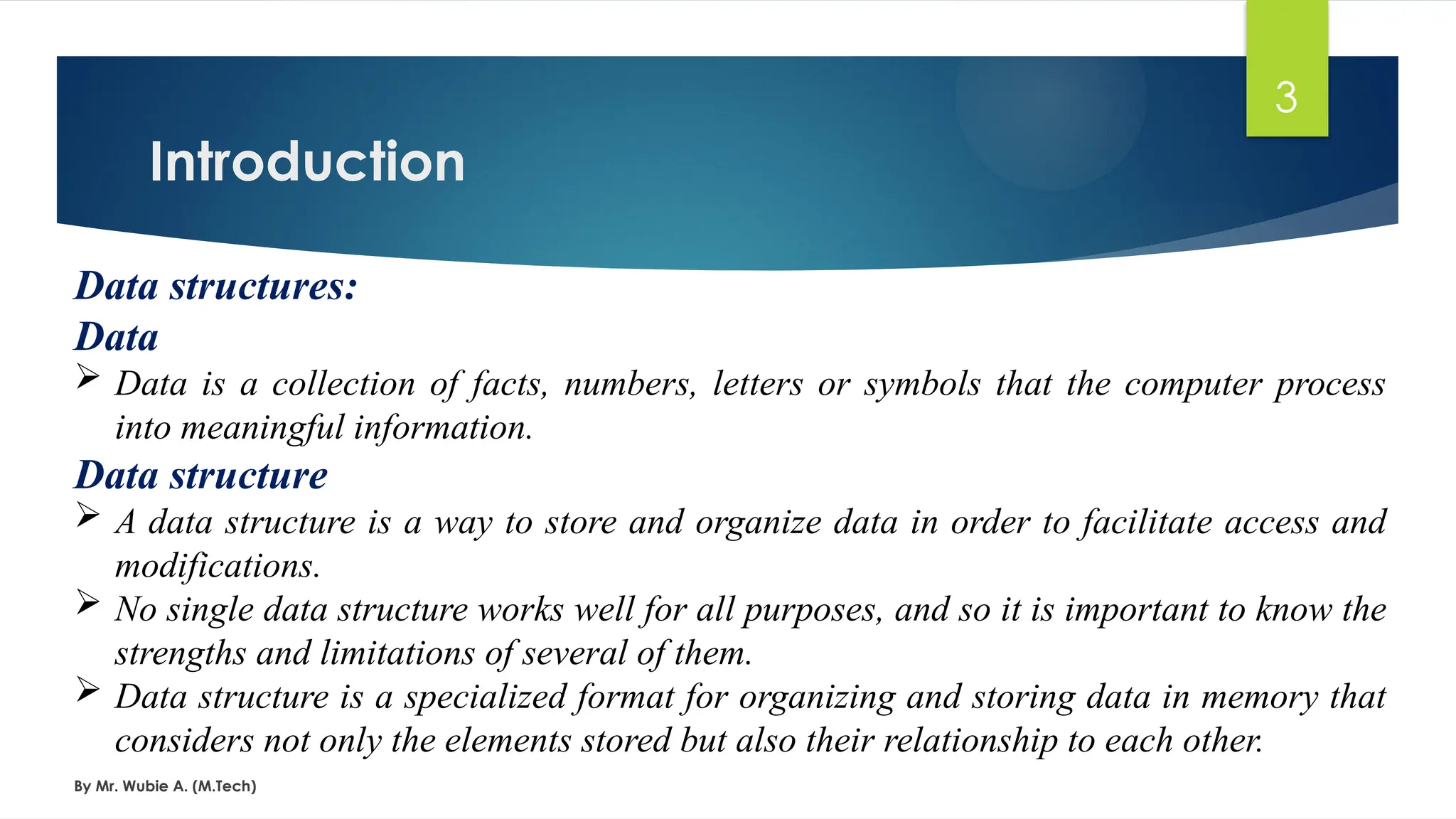 Introduction
By Mr. Wubie A. (M.Tech)
3
Data structures:
Data
 Data is a collection of facts, numbers, letters or symbols that the computer process
into meaningful information.
Data structure
 A data structure is a way to store and organize data in order to facilitate access and
modifications.
 No single data structure works well for all purposes, and so it is important to know the
strengths and limitations of several of them.
 Data structure is a specialized format for organizing and storing data in memory that
considers not only the elements stored but also their relationship to each other.
 