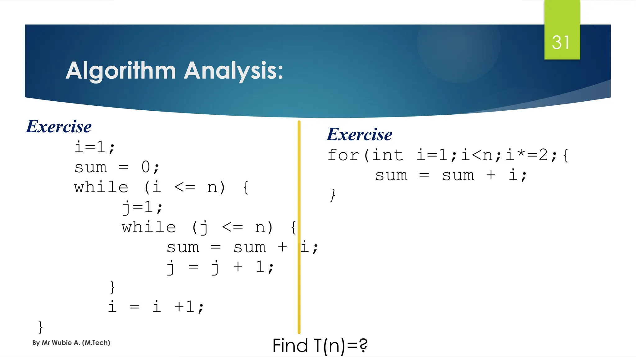 Algorithm Analysis:
By Mr Wubie A. (M.Tech)
31
Exercise
i=1;
sum = 0;
while (i <= n) {
j=1;
while (j <= n) {
sum = sum + i;
j = j + 1;
}
i = i +1;
}
Find T(n)=?
Exercise
for(int i=1;i<n;i*=2;{
sum = sum + i;
}
 