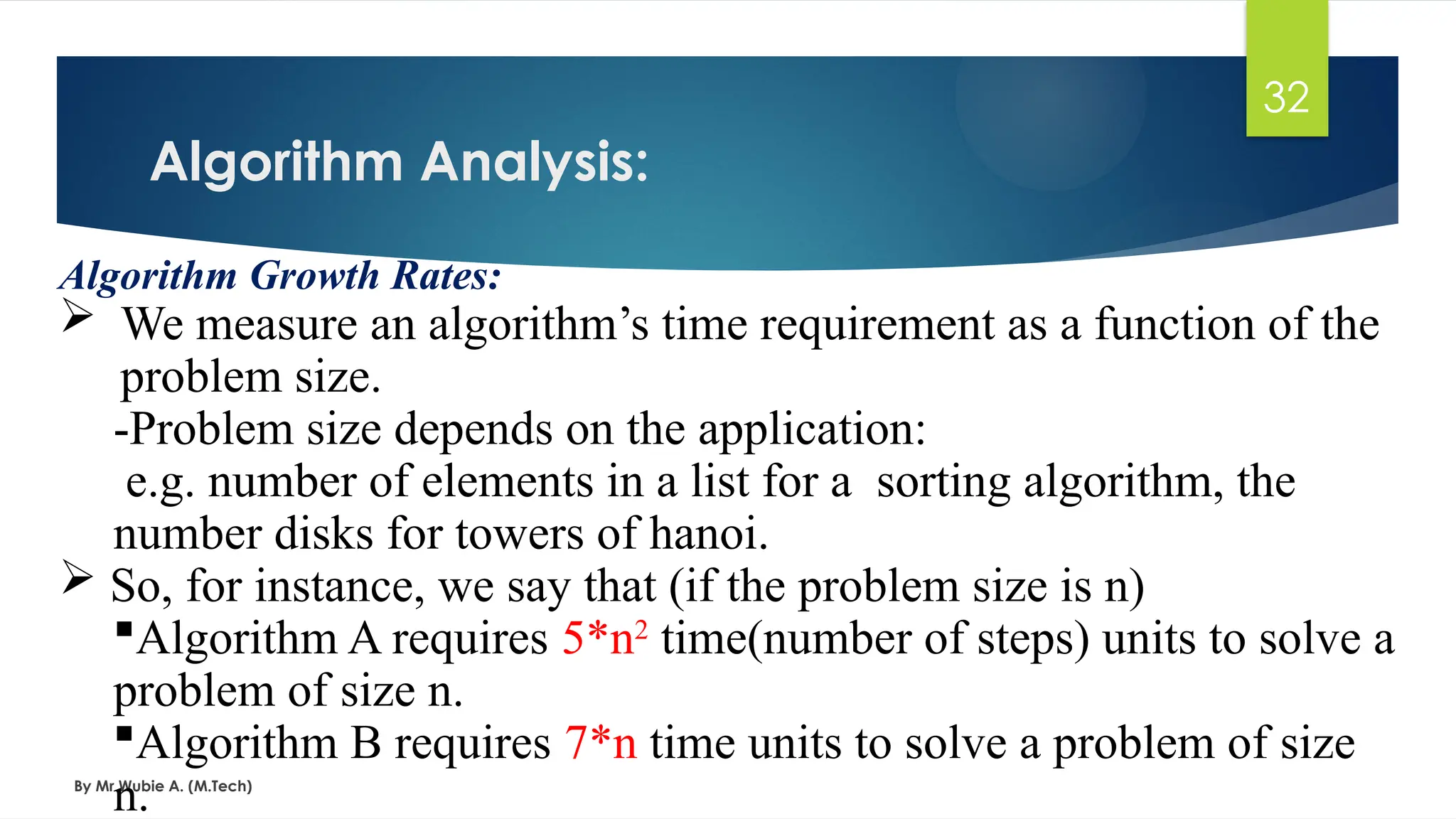 Algorithm Analysis:
By Mr Wubie A. (M.Tech)
32
Algorithm Growth Rates:
 We measure an algorithm’s time requirement as a function of the
problem size.
-Problem size depends on the application:
e.g. number of elements in a list for a sorting algorithm, the
number disks for towers of hanoi.
 So, for instance, we say that (if the problem size is n)
Algorithm A requires 5*n2
time(number of steps) units to solve a
problem of size n.
Algorithm B requires 7*n time units to solve a problem of size
n.
 