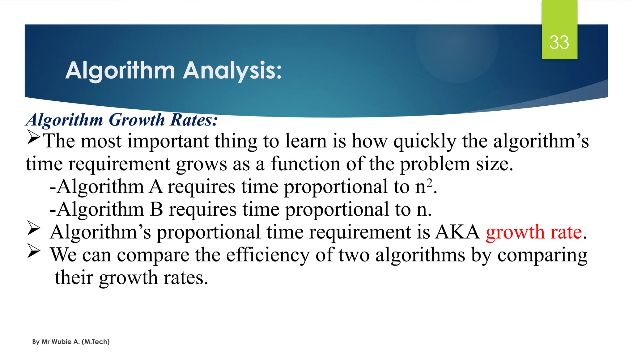 Algorithm Analysis:
By Mr Wubie A. (M.Tech)
33
Algorithm Growth Rates:
The most important thing to learn is how quickly the algorithm’s
time requirement grows as a function of the problem size.
-Algorithm A requires time proportional to n2
.
-Algorithm B requires time proportional to n.
 Algorithm’s proportional time requirement is AKA growth rate.
 We can compare the efficiency of two algorithms by comparing
their growth rates.
 