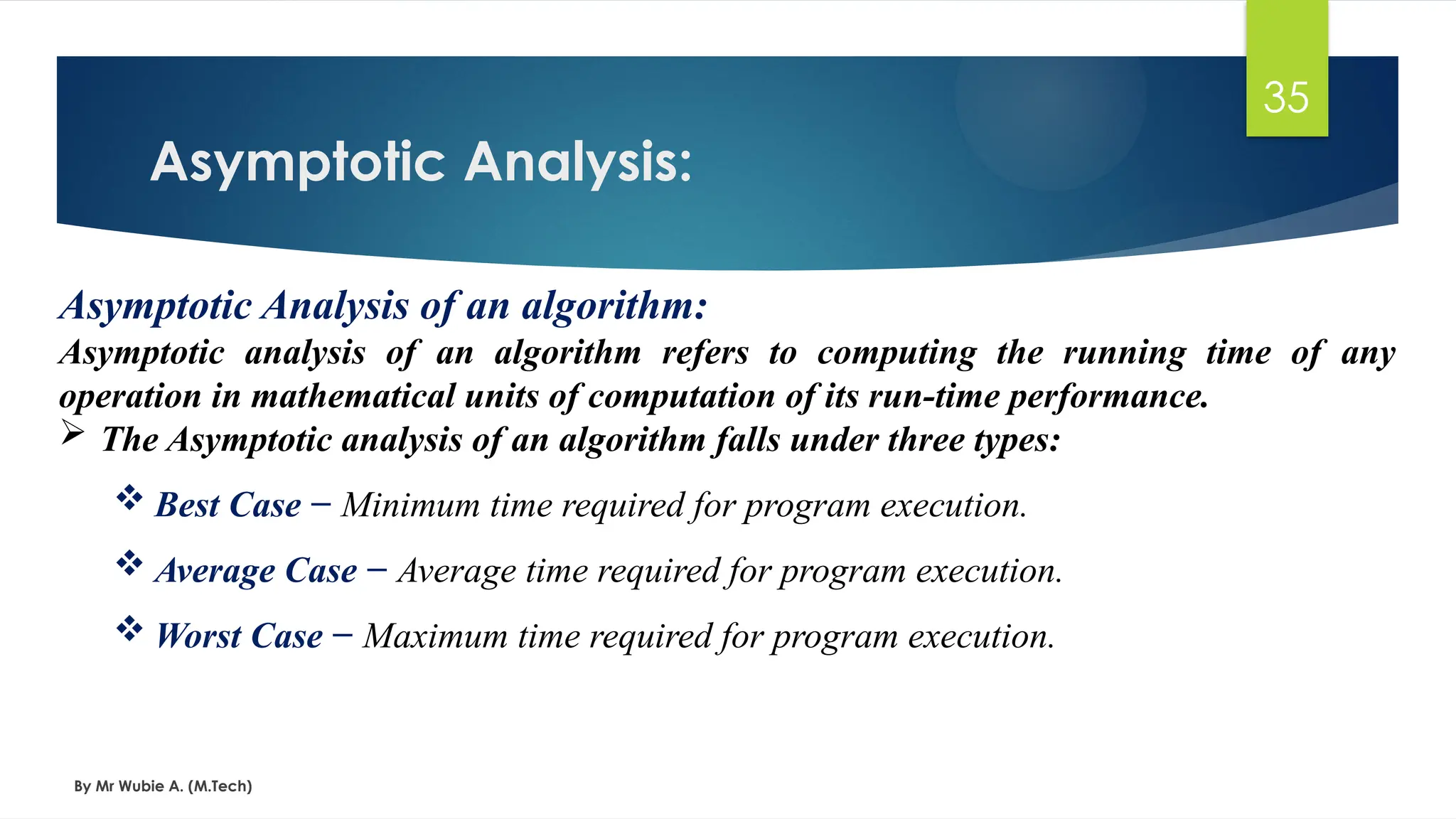Asymptotic Analysis:
By Mr Wubie A. (M.Tech)
35
Asymptotic Analysis of an algorithm:
Asymptotic analysis of an algorithm refers to computing the running time of any
operation in mathematical units of computation of its run-time performance.
 The Asymptotic analysis of an algorithm falls under three types:
 Best Case − Minimum time required for program execution.
 Average Case − Average time required for program execution.
 Worst Case − Maximum time required for program execution.
 