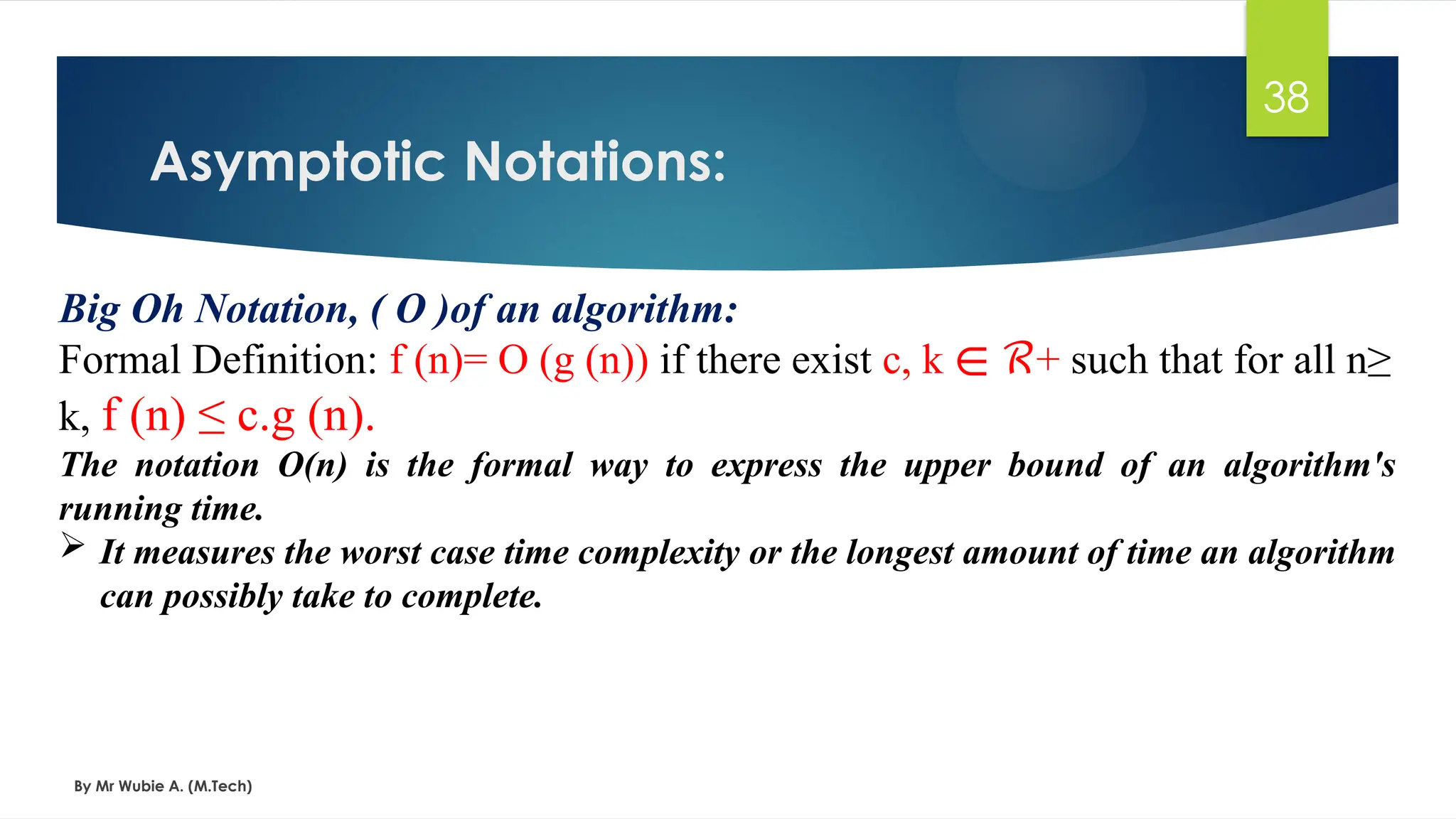 Asymptotic Notations:
By Mr Wubie A. (M.Tech)
38
Big Oh Notation, ( Ο )of an algorithm:
Formal Definition: f (n)= O (g (n)) if there exist c, k +
∊ ℛ such that for all n≥
k, f (n) ≤ c.g (n).
The notation Ο(n) is the formal way to express the upper bound of an algorithm's
running time.
 It measures the worst case time complexity or the longest amount of time an algorithm
can possibly take to complete.
 