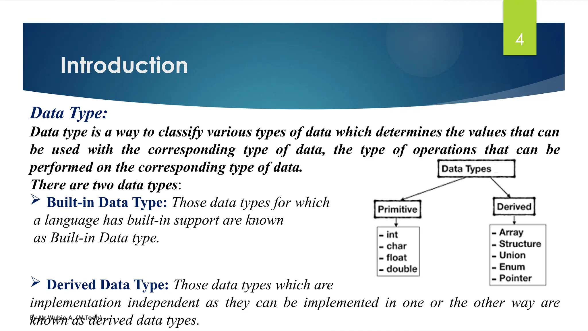 Introduction
By Mr Wubie A. (M.Tech)
4
Data Type:
Data type is a way to classify various types of data which determines the values that can
be used with the corresponding type of data, the type of operations that can be
performed on the corresponding type of data.
There are two data types:
 Built-in Data Type: Those data types for which
a language has built-in support are known
as Built-in Data type.
 Derived Data Type: Those data types which are
implementation independent as they can be implemented in one or the other way are
known as derived data types.
 