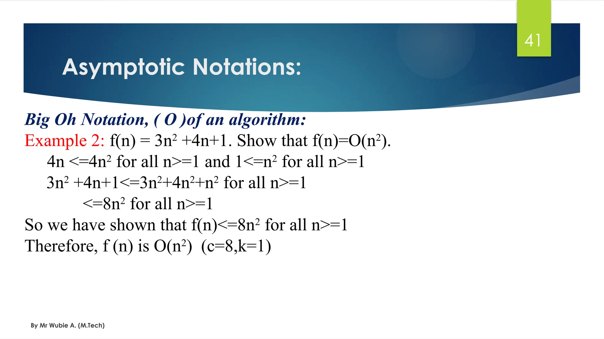 Asymptotic Notations:
By Mr Wubie A. (M.Tech)
41
Big Oh Notation, ( Ο )of an algorithm:
Example 2: f(n) = 3n2
+4n+1. Show that f(n)=O(n2
).
4n <=4n2
for all n>=1 and 1<=n2
for all n>=1
3n2
+4n+1<=3n2
+4n2
+n2
for all n>=1
<=8n2
for all n>=1
So we have shown that f(n)<=8n2
for all n>=1
Therefore, f (n) is O(n2
) (c=8,k=1)
 