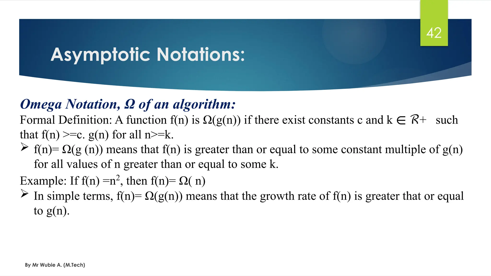 Omega Notation, Ω of an algorithm:
Formal Definition: A function f(n) is Ω(g(n)) if there exist constants c and k + such
∊ ℛ
that f(n) >=c. g(n) for all n>=k.
 f(n)= Ω(g (n)) means that f(n) is greater than or equal to some constant multiple of g(n)
for all values of n greater than or equal to some k.
Example: If f(n) =n2
, then f(n)= Ω( n)
 In simple terms, f(n)= Ω(g(n)) means that the growth rate of f(n) is greater that or equal
to g(n).
Asymptotic Notations:
By Mr Wubie A. (M.Tech)
42
 