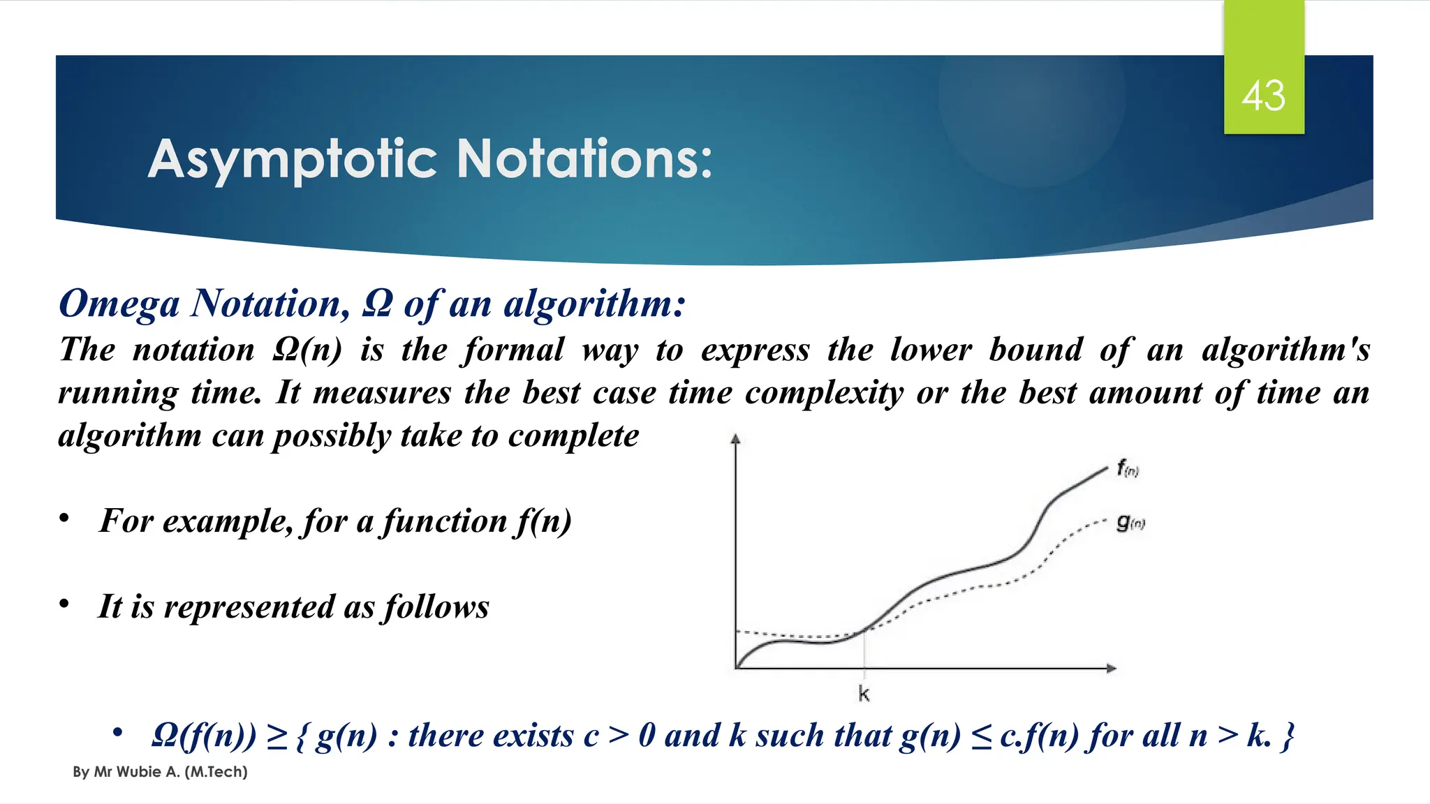 Omega Notation, Ω of an algorithm:
The notation Ω(n) is the formal way to express the lower bound of an algorithm's
running time. It measures the best case time complexity or the best amount of time an
algorithm can possibly take to complete
• For example, for a function f(n)
• It is represented as follows
• Ω(f(n)) ≥ { g(n) : there exists c > 0 and k such that g(n) ≤ c.f(n) for all n > k. }
Asymptotic Notations:
By Mr Wubie A. (M.Tech)
43
 