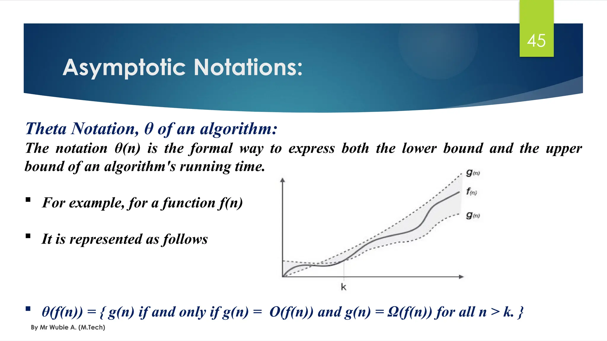 Asymptotic Notations:
By Mr Wubie A. (M.Tech)
45
Theta Notation, θ of an algorithm:
The notation θ(n) is the formal way to express both the lower bound and the upper
bound of an algorithm's running time.
 For example, for a function f(n)
 It is represented as follows
 θ(f(n)) = { g(n) if and only if g(n) = Ο(f(n)) and g(n) = Ω(f(n)) for all n > k. }
 