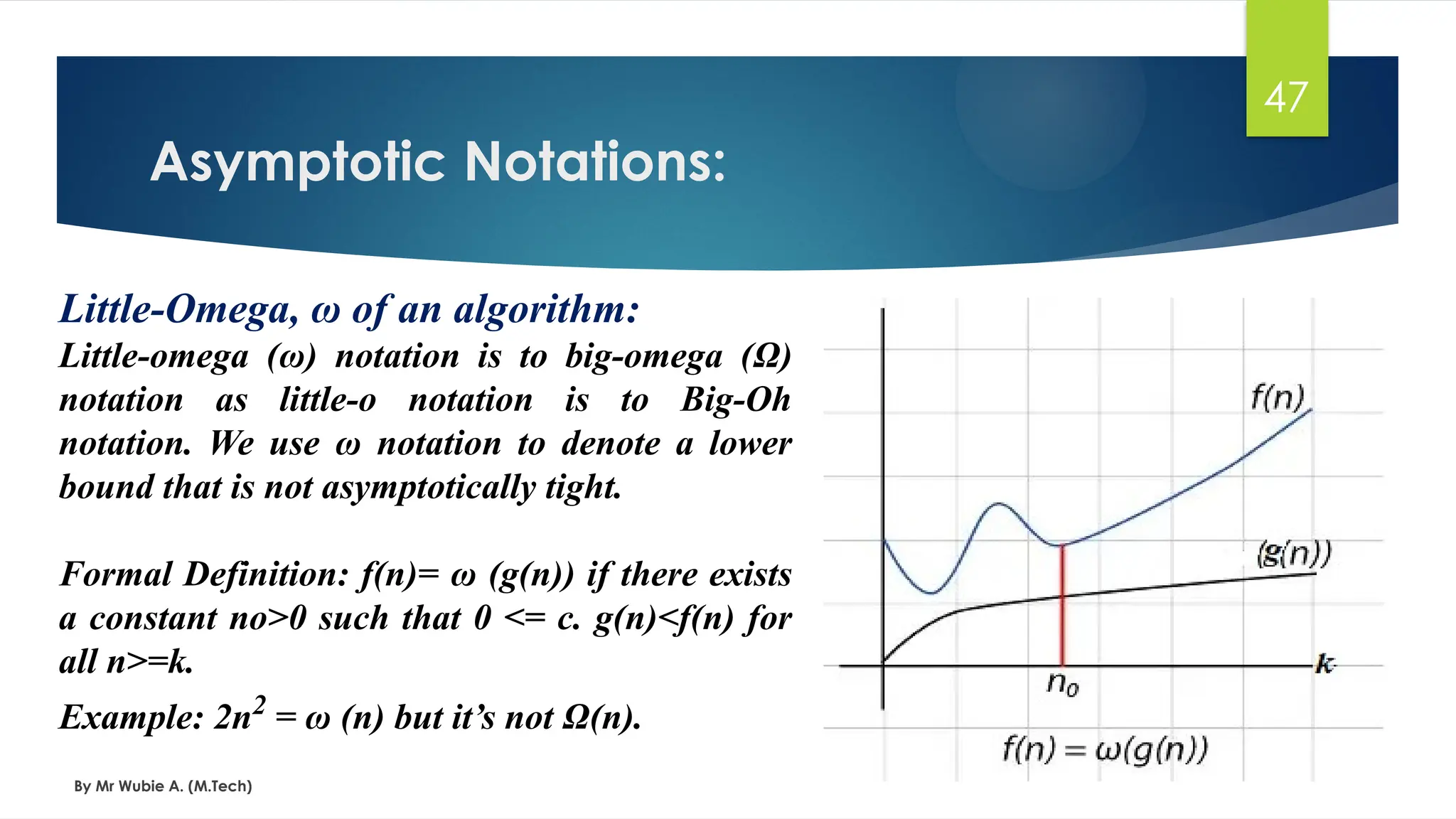 Asymptotic Notations:
By Mr Wubie A. (M.Tech)
47
Little-Omega, ω of an algorithm:
Little-omega (ω) notation is to big-omega (Ω)
notation as little-o notation is to Big-Oh
notation. We use ω notation to denote a lower
bound that is not asymptotically tight.
Formal Definition: f(n)= ω (g(n)) if there exists
a constant no>0 such that 0 <= c. g(n)<f(n) for
all n>=k.
Example: 2n2
= ω (n) but it’s not Ω(n).
 