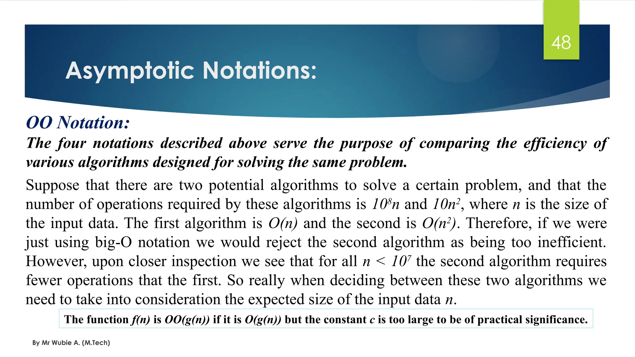 Asymptotic Notations:
By Mr Wubie A. (M.Tech)
48
OO Notation:
The four notations described above serve the purpose of comparing the efficiency of
various algorithms designed for solving the same problem.
Suppose that there are two potential algorithms to solve a certain problem, and that the
number of operations required by these algorithms is 108
n and 10n2
, where n is the size of
the input data. The first algorithm is O(n) and the second is O(n2
). Therefore, if we were
just using big-O notation we would reject the second algorithm as being too inefficient.
However, upon closer inspection we see that for all n < 107
the second algorithm requires
fewer operations that the first. So really when deciding between these two algorithms we
need to take into consideration the expected size of the input data n.
The function f(n) is OO(g(n)) if it is O(g(n)) but the constant c is too large to be of practical significance.
 