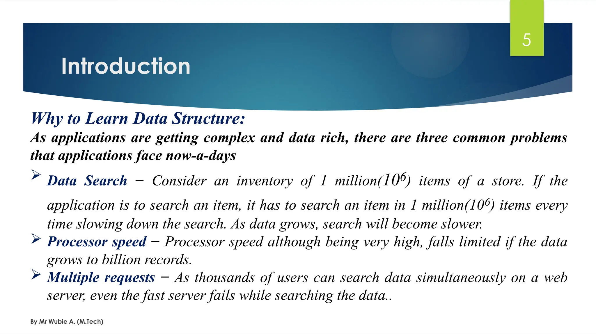 Introduction
By Mr Wubie A. (M.Tech)
5
Why to Learn Data Structure:
As applications are getting complex and data rich, there are three common problems
that applications face now-a-days
 Data Search − Consider an inventory of 1 million(106) items of a store. If the
application is to search an item, it has to search an item in 1 million(106) items every
time slowing down the search. As data grows, search will become slower.
 Processor speed − Processor speed although being very high, falls limited if the data
grows to billion records.
 Multiple requests − As thousands of users can search data simultaneously on a web
server, even the fast server fails while searching the data..
 