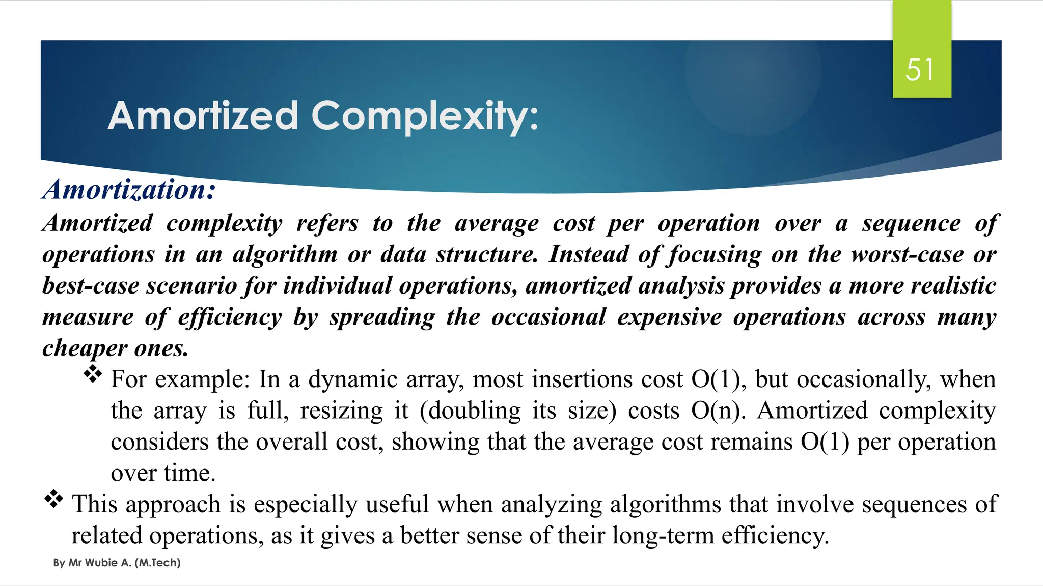 Amortized Complexity:
By Mr Wubie A. (M.Tech)
51
Amortization:
Amortized complexity refers to the average cost per operation over a sequence of
operations in an algorithm or data structure. Instead of focusing on the worst-case or
best-case scenario for individual operations, amortized analysis provides a more realistic
measure of efficiency by spreading the occasional expensive operations across many
cheaper ones.
 For example: In a dynamic array, most insertions cost O(1), but occasionally, when
the array is full, resizing it (doubling its size) costs O(n). Amortized complexity
considers the overall cost, showing that the average cost remains O(1) per operation
over time.
 This approach is especially useful when analyzing algorithms that involve sequences of
related operations, as it gives a better sense of their long-term efficiency.
 