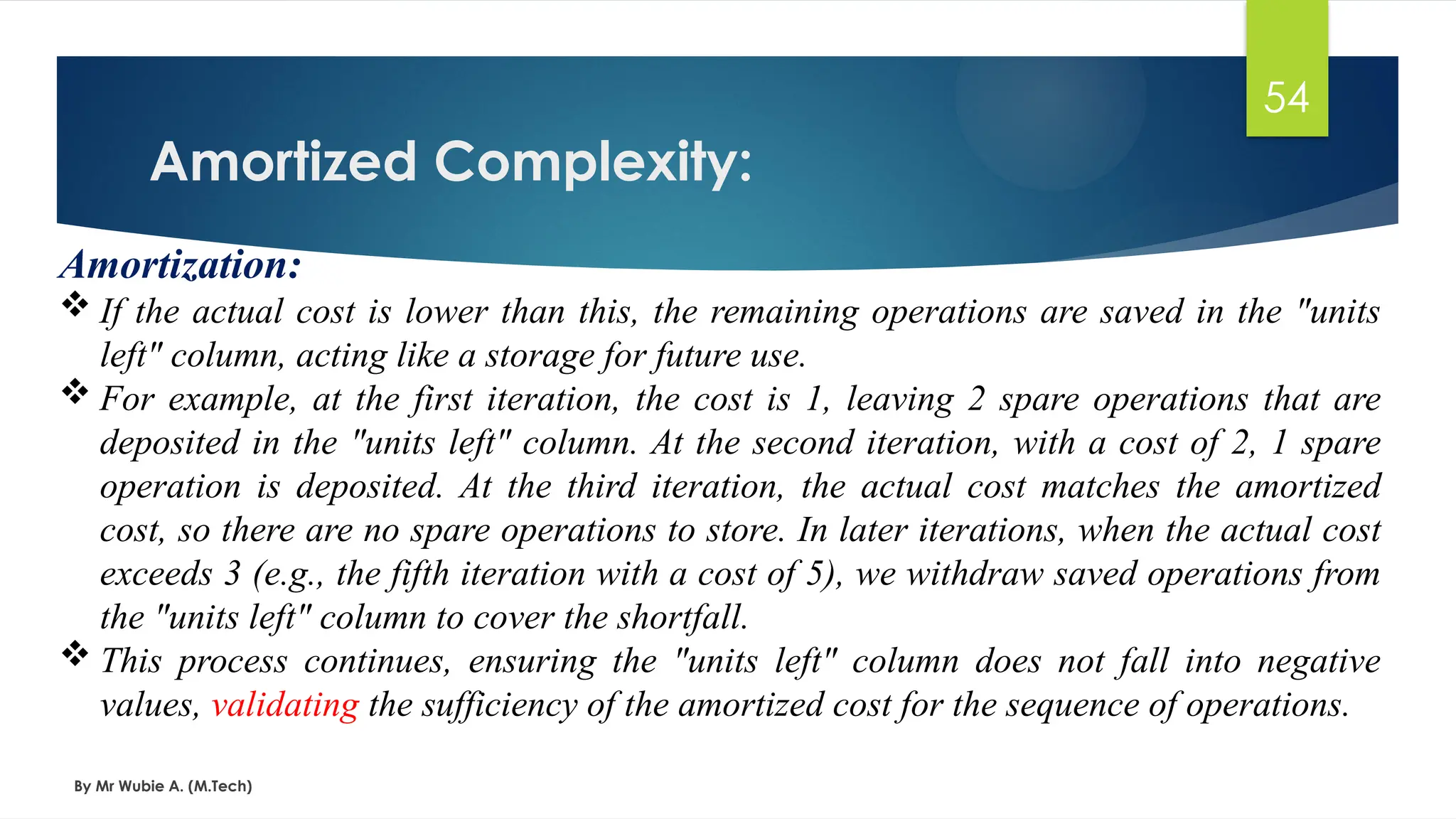 Amortized Complexity:
By Mr Wubie A. (M.Tech)
54
Amortization:
 If the actual cost is lower than this, the remaining operations are saved in the "units
left" column, acting like a storage for future use.
 For example, at the first iteration, the cost is 1, leaving 2 spare operations that are
deposited in the "units left" column. At the second iteration, with a cost of 2, 1 spare
operation is deposited. At the third iteration, the actual cost matches the amortized
cost, so there are no spare operations to store. In later iterations, when the actual cost
exceeds 3 (e.g., the fifth iteration with a cost of 5), we withdraw saved operations from
the "units left" column to cover the shortfall.
 This process continues, ensuring the "units left" column does not fall into negative
values, validating the sufficiency of the amortized cost for the sequence of operations.
 